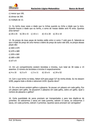 Raciocínio Lógico-Matemático

Banco do Brasil

c) menor que 100.
d) divisor de 300.
e) múltiplo de 12.
11. Eu tenho duas vezes a idade que tu tinhas quando eu tinha a idade que tu tens.
Quando tiveres a idade que eu tenho, a soma de nossas idades será 45 anos. Quantos
anos temos?
a) 20 e 25

b) 30 e 15

c) 10 e 1

d) 15 e 20

e) 35 e 10

12. Os preços de duas peças de tecidos estão entre si como 7 está para 8. Sabendo-se
que o triplo do preço de uma menos o dobro do preço da outra vale $50, os preços dessas
peças são:
a) $60 e $70
b) $70 e $80
c) $50 e $60
d) $80 e $90
e) $7 e 8
13. Em um compartimento existem bicicletas e triciclos, num total de 38 rodas e 14
assentos. O número de bicicletas e triciclos é respectivamente:
a) 4 e 10

b) 5 e 9

c) 3 e 11

d) 10 e 6

e) 24 e 52

14. Com o que tenho no bolso, faltam $24 para pagar 5/7 da minha dívida. Se me dessem
$200, pagaria toda a dívida e sobrariam $104. Quanto devo?
15. Em uma árvore existem galhos e pássaros. Se pousar um pássaro em cada galho, fica
um pássaro sem galho. Se pousarem 2 pássaros em cada galho, sobra um galho. Qual o
número de pássaros e galhos?
16. Certa quantidade de sacos precisam ser transportados e para isso dispõe-se de
jumentos. Se colocarmos 2 sacos em cada jumento, sobram 13 sacos, se colocarmos 3
sacos, em cada jumento, sobram 3 jumentos. Quantos sacos precisam ser carregados?

Prof. Zé Moreira

Página 25

 