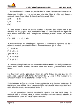 Raciocínio Lógico-Matemático

Banco do Brasil

17. Comprou-se vinho a $4,85 o litro e chope a $2,50 o litro. O número de litros de chope
ultrapassa o de vinho em 25 e a soma paga pelo vinho foi de $19,75 a mais do que a
paga pelo chope. A quantidade de litros de vinho comprada foi de:
a) 60

d) 35

b) 40

e) 25

c) 65
18. Uma pessoa ao fazer um cheque inverteu o algarismo das dezenas com o das
centenas. Por isso, pagou a mais a importância de $270. Sabe-se que os dois algarismos
estão entre si como 1 está para 2. O algarismo, no cheque, que está na casa das dezenas
é o:
a) 6

b) 2

c) 1

d) 3

e) 4

19. Um número real N é formado por 2 algarismos. A soma desses algarismos é 9. Se a
ordem for invertida, o número obtido é 81 unidades menor do que N. Então:
a) 1 < N < 40
b) 40 < N < 60
c) 60 < N < 70
d) 70 < N < 60
e) 90 < N < 99
20. Tenho o quádruplo da idade que você tinha quando eu tinha a sua idade; quando você
tiver a minha idade a diferença de nossas idades será 9 anos. Quais são nossas idades
atuais?
21. Determinar quantos passageiros viajam em certo ônibus, sabendo que, se dois
passageiros ocupassem cada banco, 26 ficariam de pé, e que se três passageiros se
sentassem em cada banco, dois bancos ficariam vazios.
22. Uma pessoa ao fazer um cheque de valor menor que $100, inverteu o algarismo da
dezena com o da unidade e com isso pagou $18 a mais. Qual é o valor que deveria ser
pago, sabendo-se que a soma dos algarismo é 8?
23. Em um galinheiro há pintinhos amarelinhos e pretos, num total de 44 pintos. Se
houvesse mais 10 pintinhos pretos, o número de pintinhos amarelos seria o dobro do de
pintinhos pretos. Qual é o número de pintos amarelos?

Página 26

Prof. Zé Moreira

 