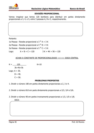 Raciocínio Lógico-Matemático

Banco do Brasil

DIVISÃO PROPORCIONAL
Vamos imaginar que temos 120 bombons para distribuir em partes diretamente
proporcionais a 3, 4, e 5, entre 3 pessoas A, B e C, respectivamente.

Portanto:
1a Pessoa - Recebe proporcional a 3

®

A=3K

2a Pessoa - Recebe proporcional a 4

®

B=4K

3a Pessoa - Recebe proporcional a 5

®

C=5K

Logo:

A + B + C = 120

3 K + 4K + 5K = 120

ACHAR A CONSTANTE DE PROPORCIONALIDADE >>>>> IDEIA CENTRAL
K=

120_____

K=10

3k+4k+5k
Logo: A = 30.
B = 40.
C = 50.
PROBLEMAS PROPOSTOS
1. Dividir o número 180 em partes diretamente proporcionais a 2, 3 e 4.
2. Dividir o número 810 em parte diretamente proporcionais a 2/3, 3/4 e 5/6.
3. Dividir o número 48 em partes inversamente proporcionais a 1/3, 1/5 e 1/8.
DICA:

Página 40

Prof. Zé Moreira

 