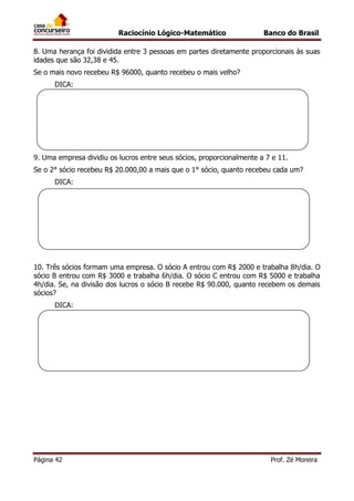 Raciocínio Lógico-Matemático

Banco do Brasil

8. Uma herança foi dividida entre 3 pessoas em partes diretamente proporcionais às suas
idades que são 32,38 e 45.
Se o mais novo recebeu R$ 96000, quanto recebeu o mais velho?
DICA:

9. Uma empresa dividiu os lucros entre seus sócios, proporcionalmente a 7 e 11.
Se o 2° sócio recebeu R$ 20.000,00 a mais que o 1° sócio, quanto recebeu cada um?
DICA:

10. Três sócios formam uma empresa. O sócio A entrou com R$ 2000 e trabalha 8h/dia. O
sócio B entrou com R$ 3000 e trabalha 6h/dia. O sócio C entrou com R$ 5000 e trabalha
4h/dia. Se, na divisão dos lucros o sócio B recebe R$ 90.000, quanto recebem os demais
sócios?
DICA:

Página 42

Prof. Zé Moreira

 
