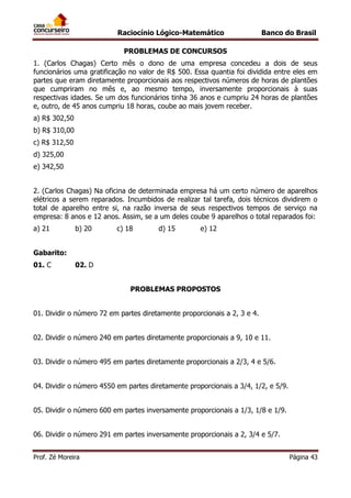 Raciocínio Lógico-Matemático

Banco do Brasil

PROBLEMAS DE CONCURSOS
1. (Carlos Chagas) Certo mês o dono de uma empresa concedeu a dois de seus
funcionários uma gratificação no valor de R$ 500. Essa quantia foi dividida entre eles em
partes que eram diretamente proporcionais aos respectivos números de horas de plantões
que cumpriram no mês e, ao mesmo tempo, inversamente proporcionais à suas
respectivas idades. Se um dos funcionários tinha 36 anos e cumpriu 24 horas de plantões
e, outro, de 45 anos cumpriu 18 horas, coube ao mais jovem receber.
a) R$ 302,50
b) R$ 310,00
c) R$ 312,50
d) 325,00
e) 342,50
2. (Carlos Chagas) Na oficina de determinada empresa há um certo número de aparelhos
elétricos a serem reparados. Incumbidos de realizar tal tarefa, dois técnicos dividirem o
total de aparelho entre si, na razão inversa de seus respectivos tempos de serviço na
empresa: 8 anos e 12 anos. Assim, se a um deles coube 9 aparelhos o total reparados foi:
a) 21

b) 20

c) 18

d) 15

e) 12

Gabarito:
01. C

02. D
PROBLEMAS PROPOSTOS

01. Dividir o número 72 em partes diretamente proporcionais a 2, 3 e 4.
02. Dividir o número 240 em partes diretamente proporcionais a 9, 10 e 11.
03. Dividir o número 495 em partes diretamente proporcionais a 2/3, 4 e 5/6.
04. Dividir o número 4550 em partes diretamente proporcionais a 3/4, 1/2, e 5/9.
05. Dividir o número 600 em partes inversamente proporcionais a 1/3, 1/8 e 1/9.
06. Dividir o número 291 em partes inversamente proporcionais a 2, 3/4 e 5/7.
Prof. Zé Moreira

Página 43

 