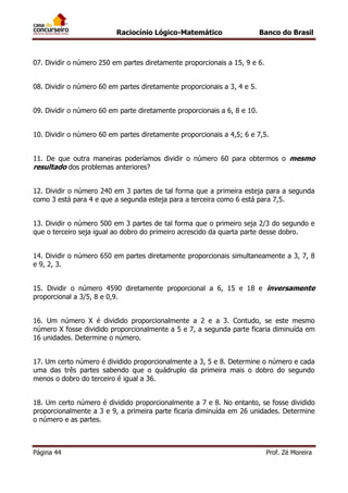Raciocínio Lógico-Matemático

Banco do Brasil

07. Dividir o número 250 em partes diretamente proporcionais a 15, 9 e 6.
08. Dividir o número 60 em partes diretamente proporcionais a 3, 4 e 5.
09. Dividir o número 60 em parte diretamente proporcionais a 6, 8 e 10.
10. Dividir o número 60 em partes diretamente proporcionais a 4,5; 6 e 7,5.
11. De que outra maneiras poderíamos dividir o número 60 para obtermos o mesmo
resultado dos problemas anteriores?
12. Dividir o número 240 em 3 partes de tal forma que a primeira esteja para a segunda
como 3 está para 4 e que a segunda esteja para a terceira como 6 está para 7,5.
13. Dividir o número 500 em 3 partes de tal forma que o primeiro seja 2/3 do segundo e
que o terceiro seja igual ao dobro do primeiro acrescido da quarta parte desse dobro.
14. Dividir o número 650 em partes diretamente proporcionais simultaneamente a 3, 7, 8
e 9, 2, 3.
15. Dividir o número 4590 diretamente proporcional a 6, 15 e 18 e inversamente
proporcional a 3/5, 8 e 0,9.
16. Um número X é dividido proporcionalmente a 2 e a 3. Contudo, se este mesmo
número X fosse dividido proporcionalmente a 5 e 7, a segunda parte ficaria diminuída em
16 unidades. Determine o número.
17. Um certo número é dividido proporcionalmente a 3, 5 e 8. Determine o número e cada
uma das três partes sabendo que o quádruplo da primeira mais o dobro do segundo
menos o dobro do terceiro é igual a 36.
18. Um certo número é dividido proporcionalmente a 7 e 8. No entanto, se fosse dividido
proporcionalmente a 3 e 9, a primeira parte ficaria diminuída em 26 unidades. Determine
o número e as partes.

Página 44

Prof. Zé Moreira

 