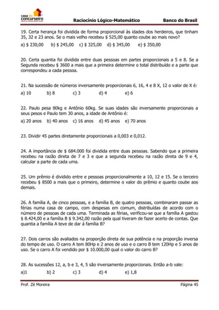 Raciocínio Lógico-Matemático

Banco do Brasil

19. Certa herança foi dividida de forma proporcional às idades dos herdeiros, que tinham
35, 32 e 23 anos. Se o mais velho recebeu $ 525,00 quanto coube ao mais novo?
a) $ 230,00

b) $ 245,00

c) $ 325,00

d) $ 345,00

e) $ 350,00

20. Certa quantia foi dividida entre duas pessoas em partes proporcionais a 5 e 8. Se a
Segunda recebeu $ 3600 a mais que a primeira determine o total distribuído e a parte que
correspondeu a cada pessoa.
21. Na sucessão de números inversamente proporcionais 6, 16, 4 e 8 X, 12 o valor de X é:
a) 10

b) 8

c) 3

d) 4

e) 6

22. Paulo pesa 80kg e Antônio 60kg. Se suas idades são inversamente proporcionais a
seus pesos e Paulo tem 30 anos, a idade de Antônio é:
a) 20 anos

b) 40 anos

c) 16 anos

d) 45 anos

e) 70 anos

23. Dividir 45 partes diretamente proporcionais a 0,003 e 0,012.
24. A importância de $ 684.000 foi dividida entre duas pessoas. Sabendo que a primeira
recebeu na razão direta de 7 e 3 e que a segunda recebeu na razão direta de 9 e 4,
calcular a parte de cada uma.
25. Um prêmio é dividido entre e pessoas proporcionalmente a 10, 12 e 15. Se o terceiro
recebeu $ 8500 a mais que o primeiro, determine o valor do prêmio e quanto coube aos
demais.
26. A família A, de cinco pessoas, e a família B, de quatro pessoas, combinaram passar as
férias numa casa de campo, com despesas em comum, distribuídas de acordo com o
número de pessoas de cada uma. Terminada as férias, verificou-se que a família A gastou
$ 8.424,00 e a família B $ 9.342,00 razão pela qual tiveram de fazer acerto de contas. Que
quantia a família A teve de dar á família B?
27. Dois carros são avaliados na proporção direta de sua potência e na proporção inversa
do tempo de uso. O carro A tem 80Hp e 2 anos de uso e o carro B tem 120Hp e 5 anos de
uso. Se o carro A foi vendido por $ 10.000,00 qual o valor do carro B?
28. As sucessões 12, a, b e 3, 4, 5 são inversamente proporcionais. Então a-b vale:
a)1

b) 2

Prof. Zé Moreira

c) 3

d) 4

e) 1,8
Página 45

 