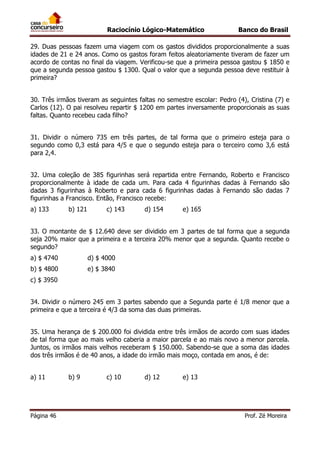 Raciocínio Lógico-Matemático

Banco do Brasil

29. Duas pessoas fazem uma viagem com os gastos divididos proporcionalmente a suas
idades de 21 e 24 anos. Como os gastos foram feitos aleatoriamente tiveram de fazer um
acordo de contas no final da viagem. Verificou-se que a primeira pessoa gastou $ 1850 e
que a segunda pessoa gastou $ 1300. Qual o valor que a segunda pessoa deve restituir à
primeira?
30. Três irmãos tiveram as seguintes faltas no semestre escolar: Pedro (4), Cristina (7) e
Carlos (12). O pai resolveu repartir $ 1200 em partes inversamente proporcionais as suas
faltas. Quanto recebeu cada filho?
31. Dividir o número 735 em três partes, de tal forma que o primeiro esteja para o
segundo como 0,3 está para 4/5 e que o segundo esteja para o terceiro como 3,6 está
para 2,4.
32. Uma coleção de 385 figurinhas será repartida entre Fernando, Roberto e Francisco
proporcionalmente à idade de cada um. Para cada 4 figurinhas dadas à Fernando são
dadas 3 figurinhas à Roberto e para cada 6 figurinhas dadas à Fernando são dadas 7
figurinhas a Francisco. Então, Francisco recebe:
a) 133

b) 121

c) 143

d) 154

e) 165

33. O montante de $ 12.640 deve ser dividido em 3 partes de tal forma que a segunda
seja 20% maior que a primeira e a terceira 20% menor que a segunda. Quanto recebe o
segundo?
a) $ 4740

d) $ 4000

b) $ 4800

e) $ 3840

c) $ 3950
34. Dividir o número 245 em 3 partes sabendo que a Segunda parte é 1/8 menor que a
primeira e que a terceira é 4/3 da soma das duas primeiras.
35. Uma herança de $ 200.000 foi dividida entre três irmãos de acordo com suas idades
de tal forma que ao mais velho caberia a maior parcela e ao mais novo a menor parcela.
Juntos, os irmãos mais velhos receberam $ 150.000. Sabendo-se que a soma das idades
dos três irmãos é de 40 anos, a idade do irmão mais moço, contada em anos, é de:
a) 11

Página 46

b) 9

c) 10

d) 12

e) 13

Prof. Zé Moreira

 