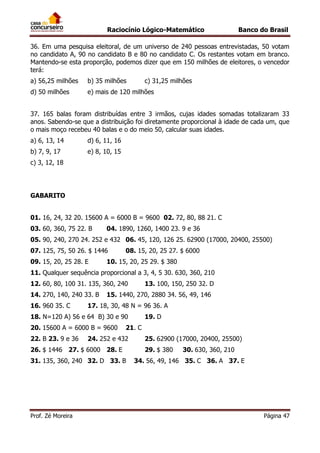 Raciocínio Lógico-Matemático

Banco do Brasil

36. Em uma pesquisa eleitoral, de um universo de 240 pessoas entrevistadas, 50 votam
no candidato A, 90 no candidato B e 80 no candidato C. Os restantes votam em branco.
Mantendo-se esta proporção, podemos dizer que em 150 milhões de eleitores, o vencedor
terá:
a) 56,25 milhões

b) 35 milhões

c) 31,25 milhões

d) 50 milhões

e) mais de 120 milhões

37. 165 balas foram distribuídas entre 3 irmãos, cujas idades somadas totalizaram 33
anos. Sabendo-se que a distribuição foi diretamente proporcional à idade de cada um, que
o mais moço recebeu 40 balas e o do meio 50, calcular suas idades.
a) 6, 13, 14

d) 6, 11, 16

b) 7, 9, 17

e) 8, 10, 15

c) 3, 12, 18

GABARITO
01. 16, 24, 32 20. 15600 A = 6000 B = 9600 02. 72, 80, 88 21. C
03. 60, 360, 75 22. B

04. 1890, 1260, 1400 23. 9 e 36

05. 90, 240, 270 24. 252 e 432 06. 45, 120, 126 25. 62900 (17000, 20400, 25500)
07. 125, 75, 50 26. $ 1446
09. 15, 20, 25 28. E

08. 15, 20, 25 27. $ 6000

10. 15, 20, 25 29. $ 380

11. Qualquer sequência proporcional a 3, 4, 5 30. 630, 360, 210
12. 60, 80, 100 31. 135, 360, 240
14. 270, 140, 240 33. B
16. 960 35. C

13. 100, 150, 250 32. D

15. 1440, 270, 2880 34. 56, 49, 146

17. 18, 30, 48 N = 96 36. A

18. N=120 A) 56 e 64 B) 30 e 90
20. 15600 A = 6000 B = 9600
22. B 23. 9 e 36

21. C

24. 252 e 432

26. $ 1446 27. $ 6000 28. E
31. 135, 360, 240 32. D 33. B

Prof. Zé Moreira

19. D
25. 62900 (17000, 20400, 25500)
29. $ 380

30. 630, 360, 210

34. 56, 49, 146 35. C 36. A 37. E

Página 47

 