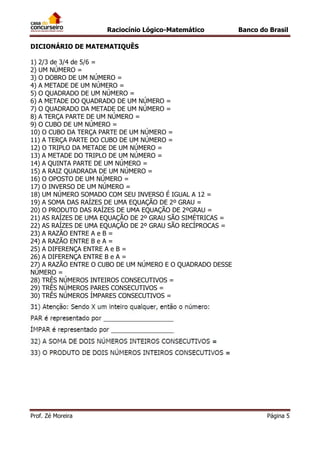 Raciocínio Lógico-Matemático

Banco do Brasil

DICIONÁRIO DE MATEMATIQUÊS
1) 2/3 de 3/4 de 5/6 =
2) UM NÚMERO =
3) O DOBRO DE UM NÚMERO =
4) A METADE DE UM NÚMERO =
5) O QUADRADO DE UM NÚMERO =
6) A METADE DO QUADRADO DE UM NÚMERO =
7) O QUADRADO DA METADE DE UM NÚMERO =
8) A TERÇA PARTE DE UM NÚMERO =
9) O CUBO DE UM NÚMERO =
10) O CUBO DA TERÇA PARTE DE UM NÚMERO =
11) A TERÇA PARTE DO CUBO DE UM NÚMERO =
12) O TRIPLO DA METADE DE UM NÚMERO =
13) A METADE DO TRIPLO DE UM NÚMERO =
14) A QUINTA PARTE DE UM NÚMERO =
15) A RAIZ QUADRADA DE UM NÚMERO =
16) O OPOSTO DE UM NÚMERO =
17) O INVERSO DE UM NÚMERO =
18) UM NÚMERO SOMADO COM SEU INVERSO É IGUAL A 12 =
19) A SOMA DAS RAÍZES DE UMA EQUAÇÃO DE 2º GRAU =
20) O PRODUTO DAS RAÍZES DE UMA EQUAÇÃO DE 2ºGRAU =
21) AS RAÍZES DE UMA EQUAÇÃO DE 2º GRAU SÃO SIMÉTRICAS =
22) AS RAÍZES DE UMA EQUAÇÃO DE 2º GRAU SÃO RECÍPROCAS =
23) A RAZÃO ENTRE A e B =
24) A RAZÃO ENTRE B e A =
25) A DIFERENÇA ENTRE A e B =
26) A DIFERENÇA ENTRE B e A =
27) A RAZÃO ENTRE O CUBO DE UM NÚMERO E O QUADRADO DESSE
NÚMERO =
28) TRÊS NÚMEROS INTEIROS CONSECUTIVOS =
29) TRÊS NÚMEROS PARES CONSECUTIVOS =
30) TRÊS NÚMEROS ÍMPARES CONSECUTIVOS =

Prof. Zé Moreira

Página 5

 