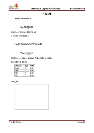 Raciocínio Lógico-Matemático

Banco do Brasil

MÉDIAS
Média Aritmética

=
Sejam os números 10,20 e 60.
A média aritmética é:

Média Aritmética Ponderada

Onde x, y, z são os pesos e A, B, C são as notas.
Considere a tabela:
Matéria
Port.
Mat.
Qui
Bio

Peso
3
3
4
5

Nota
8,0
7,0
6,25
4,0

Solução:

Prof. Zé Moreira

Página 63

 