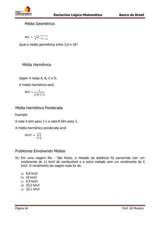 Raciocínio Lógico-Matemático

Banco do Brasil

Média Geométrica

√
Qual a média geométrica entre 2,6 e 18?

Média Harmônica
Sejam 4 notas A, B, C e D.
A média harmônica será

Média Harmônica Ponderada
Exemplo
A nota A tem peso 2 e a nota B têm peso 3.
A média harmônica ponderada será:

Problemas Envolvendo Médias
01. Em uma viagem Rio - São Paulo, a metade da distância foi percorrida com um
rendimento de 11 km/l de combustível e a outra metade com um rendimento de 9
km/l. O rendimento da viagem toda foi de.
a)
b)
c)
d)
e)

9,8 km/l
10 km/l
9,9 km/l
10,2 km/l
10,1 km/l

Página 64

Prof. Zé Moreira

 