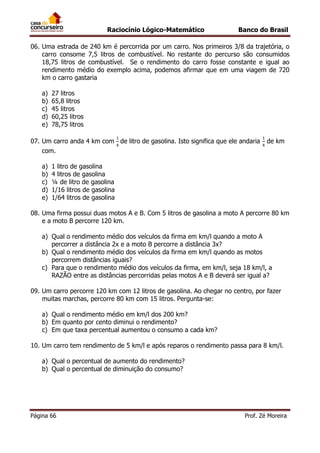 Raciocínio Lógico-Matemático

Banco do Brasil

06. Uma estrada de 240 km é percorrida por um carro. Nos primeiros 3/8 da trajetória, o
carro consome 7,5 litros de combustível. No restante do percurso são consumidos
18,75 litros de combustível. Se o rendimento do carro fosse constante e igual ao
rendimento médio do exemplo acima, podemos afirmar que em uma viagem de 720
km o carro gastaria
a)
b)
c)
d)
e)

27 litros
65,8 litros
45 litros
60,25 litros
78,75 litros

07. Um carro anda 4 km com de litro de gasolina. Isto significa que ele andaria

de km

com.
a)
b)
c)
d)
e)

1 litro de gasolina
4 litros de gasolina
¼ de litro de gasolina
1/16 litros de gasolina
1/64 litros de gasolina

08. Uma firma possui duas motos A e B. Com 5 litros de gasolina a moto A percorre 80 km
e a moto B percorre 120 km.
a) Qual o rendimento médio dos veículos da firma em km/l quando a moto A
percorrer a distância 2x e a moto B percorre a distância 3x?
b) Qual o rendimento médio dos veículos da firma em km/l quando as motos
percorrem distâncias iguais?
c) Para que o rendimento médio dos veículos da firma, em km/l, seja 18 km/l, a
RAZÃO entre as distâncias percorridas pelas motos A e B deverá ser igual a?
09. Um carro percorre 120 km com 12 litros de gasolina. Ao chegar no centro, por fazer
muitas marchas, percorre 80 km com 15 litros. Pergunta-se:
a) Qual o rendimento médio em km/l dos 200 km?
b) Em quanto por cento diminui o rendimento?
c) Em que taxa percentual aumentou o consumo a cada km?
10. Um carro tem rendimento de 5 km/l e após reparos o rendimento passa para 8 km/l.
a) Qual o percentual de aumento do rendimento?
b) Qual o percentual de diminuição do consumo?

Página 66

Prof. Zé Moreira

 