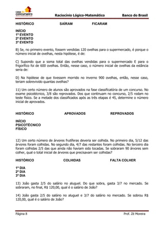 Raciocínio Lógico-Matemático
HISTÓRICO

SAÍRAM

Banco do Brasil

FICARAM

INÍCIO
1º EVENTO
2º EVENTO
3º EVENTO
B) Se, no primeiro evento, fossem vendidas 120 ovelhas para o supermercado, é porque o
número inicial de ovelhas, nesta hipótese, é de:
C) Supondo que a soma total das ovelhas vendidas para o supermercado E para o
frigorífico foi de 600 ovelhas. Então, nesse caso, o número inicial de ovelhas da estância
seria de:
D) Na hipótese de que tivessem morrido no inverno 900 ovelhas, então, nesse caso,
teriam sobrevivido quantas ovelhas?
11) Um certo número de alunos são aprovados na fase classificatória de um concurso. No
exame psicotécnico, 3/8 são reprovados. Dos que continuam no concurso, 2/5 rodam no
teste físico. Se a metade dos classificados após as três etapas é 45, determine o número
inicial de aprovados.

HISTÓRICO

APROVADOS

REPROVADOS

INÍCIO
PSICOTÉCNICO
FÍSICO
12) Um certo número de árvores frutíferas deveria ser colhida. No primeiro dia, 5/12 das
árvores foram colhidas. No segundo dia, 4/7 das restantes foram colhidas. No terceiro dia
foram colhidas 2/5 das que ainda não haviam sido tocadas. Se sobraram 90 árvores sem
colher, qual o total inicial de árvores que precisavam ser colhidas?
HISTÓRICO

COLHIDAS

FALTA COLHER

1º DIA
2º DIA
3º DIA
13) João gasta 2/5 do salário no aluguel. Do que sobra, gasta 3/7 no mercado. Se
sobraram, no final, R$ 120,00, qual é o salário de João?
14) João gasta 2/5 do salário no aluguel e 3/7 do salário no mercado. Se sobrou R$
120,00, qual é o salário de João?

Página 8

Prof. Zé Moreira

 