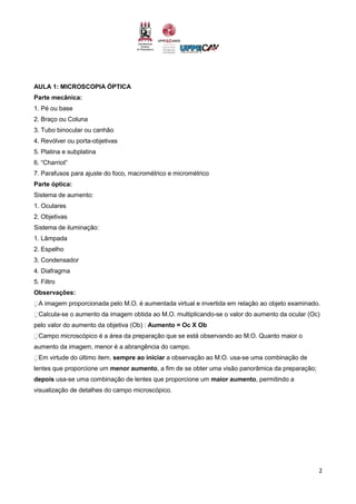2
AULA 1: MICROSCOPIA ÓPTICA
Parte mecânica:
1. Pé ou base
2. Braço ou Coluna
3. Tubo binocular ou canhão
4. Revólver ou porta-objetivas
5. Platina e subplatina
6. “Charriot”
7. Parafusos para ajuste do foco, macrométrico e micrométrico
Parte óptica:
Sistema de aumento:
1. Oculares
2. Objetivas
Sistema de iluminação:
1. Lâmpada
2. Espelho
3. Condensador
4. Diafragma
5. Filtro
Observações:
A imagem proporcionada pelo M.O. é aumentada virtual e invertida em relação ao objeto examinado.
Calcula-se o aumento da imagem obtida ao M.O. multiplicando-se o valor do aumento da ocular (Oc)
pelo valor do aumento da objetiva (Ob) : Aumento = Oc X Ob
Campo microscópico é a área da preparação que se está observando ao M.O. Quanto maior o
aumento da imagem, menor é a abrangência do campo.
Em virtude do último item, sempre ao iniciar a observação ao M.O. usa-se uma combinação de
lentes que proporcione um menor aumento, a fim de se obter uma visão panorâmica da preparação;
depois usa-se uma combinação de lentes que proporcione um maior aumento, permitindo a
visualização de detalhes do campo microscópico.
 