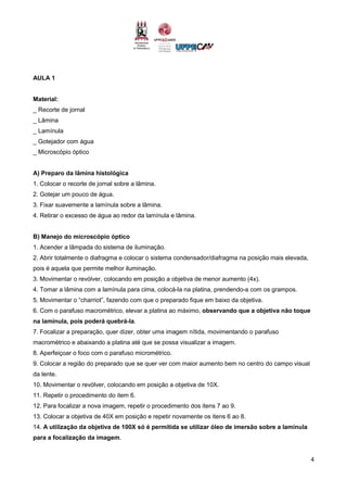 4
AULA 1
Material:
_ Recorte de jornal
_ Lâmina
_ Lamínula
_ Gotejador com água
_ Microscópio óptico
A) Preparo da lâmina histológica
1. Colocar o recorte de jornal sobre a lâmina.
2. Gotejar um pouco de água.
3. Fixar suavemente a lamínula sobre a lâmina.
4. Retirar o excesso de água ao redor da lamínula e lâmina.
B) Manejo do microscópio óptico
1. Acender a lâmpada do sistema de iluminação.
2. Abrir totalmente o diafragma e colocar o sistema condensador/diafragma na posição mais elevada,
pois é aquela que permite melhor iluminação.
3. Movimentar o revólver, colocando em posição a objetiva de menor aumento (4x).
4. Tomar a lâmina com a lamínula para cima, colocá-la na platina, prendendo-a com os grampos.
5. Movimentar o “charriot”, fazendo com que o preparado fique em baixo da objetiva.
6. Com o parafuso macrométrico, elevar a platina ao máximo, observando que a objetiva não toque
na lamínula, pois poderá quebrá-la.
7. Focalizar a preparação, quer dizer, obter uma imagem nítida, movimentando o parafuso
macrométrico e abaixando a platina até que se possa visualizar a imagem.
8. Aperfeiçoar o foco com o parafuso micrométrico.
9. Colocar a região do preparado que se quer ver com maior aumento bem no centro do campo visual
da lente.
10. Movimentar o revólver, colocando em posição a objetiva de 10X.
11. Repetir o procedimento do item 6.
12. Para focalizar a nova imagem, repetir o procedimento dos itens 7 ao 9.
13. Colocar a objetiva de 40X em posição e repetir novamente os itens 6 ao 8.
14. A utilização da objetiva de 100X só é permitida se utilizar óleo de imersão sobre a lamínula
para a focalização da imagem.
 