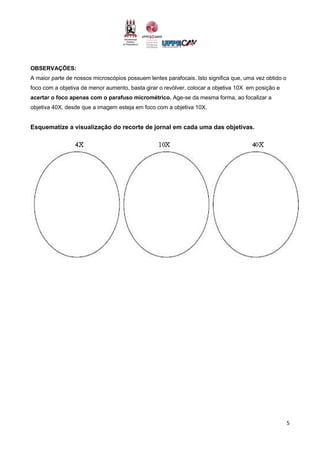 5
OBSERVAÇÕES:
A maior parte de nossos microscópios possuem lentes parafocais. Isto significa que, uma vez obtido o
foco com a objetiva de menor aumento, basta girar o revólver, colocar a objetiva 10X em posição e
acertar o foco apenas com o parafuso micrométrico. Age-se da mesma forma, ao focalizar a
objetiva 40X, desde que a imagem esteja em foco com a objetiva 10X.
Esquematize a visualização do recorte de jornal em cada uma das objetivas.
 