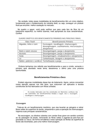 Curso de Acabamento Têxtil à Distância
                                                                         AULA 2
                                                                            Pg. 2




    Na verdade, todas essas modalidades de beneficiamentos têm um único objetivo,
fundamental para o fortalecimento da indústria têxtil, ou seja, conseguir um produto
final que encontre melhor aceitação no mercado.

   No quadro a seguir, você pode verificar que para cada tipo de fibra há um
tratamento específico, ou melhor dizendo, mais apropriado às suas características.
Confira!

   QUADRO SINÓPTICO DOS BENEFICIAMENTOS PRIMÁRIOS NAS PRINCIPAIS FIBRAS

          Fibra Têxtil                        Beneficiamento Primário
    Algodão, linho e rami           Escovagem, navalhagem, chamuscagem,
                                    desengomagem, cozinhamento, mercerização e
                                    alvejamento
    Rami e raiom viscose            Desengomagem, purga e alvejamento
    Acetato                         Desengomagem, purga e alvejamento
    Seda                            Desengomagem, ensaboamento e alvejamento
    Lã                              Carbonização, lavagem e alvejamento
    Náilon, poliéster e acrílico    Termofixação e purga

    Embora tenhamos nos referido aos beneficiamentos a seco e úmido, somente o
primeiro será abordado neste tema; deixaremos o último para uma próxima
oportunidade.


                        Beneficiamentos Primários a Seco

   Existem algumas modalidades desse tipo de tratamento. Agora, vamos concentrar
nossa atenção apenas nos três tipos, que costumam ser aplicados a tecidos
constituídos de fios fabricados com fibras cortadas.


               Os tecidos fabricados com fios constituídos de filamentos contínuos não
           são submetidos aos beneficiamentos listados a seguir, isto é, escovagem,
           navalhagem e chamuscagem.




Escovagem

   Trata-se de um beneficiamento mecânico, que visa levantar as pelugens e retirar
fibras soltas da superfície do tecido, preparando-o para a operação de chamuscagem.
Vejamos suas principais características.

   Na escovagem, os cilindros cobertos com cerdas finas giram em sentido contrário
ao da passagem do tecido, removendo as fibras soltas e jogando-as para fora por
gravidade ou vácuo. De forma simultânea a essa operação as fibrilas da superfície do
tecido são levantadas, para uma melhor chamuscagem.
 
