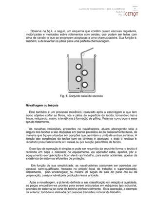 Curso de Acabamento Têxtil à Distância
                                                                      AULA 2
                                                                         Pg. 3




    Observe na fig.4, a seguir, um esquema que contém quatro escovas reguláveis,
motorizadas e montadas sobre rolamentos com cerdas, que podem ser feitas com
crina de cavalo, e que se encontram acopladas a uma chamuscadeira. Sua função é,
também, a de levantar os pêlos para uma perfeita chamuscagem.




                          Fig. 4: Conjunto caixa de escovas


Navalhagem ou tosquia

   Este também é um processo mecânico, realizado após a escovagem e que tem
como objetivo cortar as fibras, nós e pêlos da superfície do tecido, tornando-o liso e
limpo, reduzindo, assim, a tendência à formação de pilling. Vejamos como ocorre esse
tipo de tratamento.

   As navalhas helicoidais, presentes na navalhadeira, atuam abrangendo toda a
largura dos tecidos e são dispostas em planos paralelos ao do deslocamento deles, de
maneira que fiquem situadas em posições que permitam o corte de ambas as faces. A
tensão das tangências do tecido com as lâminas é ajustável, e todo o resíduo é
recolhido pneumaticamente em caixas ou por sucção para filtros de tecido.

   Esse tipo de operação é simples e pode ser resumido da seguinte forma: o tecido é
recebido em peça e colocado no equipamento. Ao operador cabe, apenas, pôr o
equipamento em operação e ficar atento ao trabalho, para evitar acidentes, apesar da
existência de sistemas eficientes de proteção.

     Em função de sua simplicidade, as navalhadeiras costumam ser operadas por
pessoal semi-qualificado, treinado no próprio local de trabalho e supervisionado,
diretamente, pelo encarregado ou mestre da seção de sala do pano cru ou da
preparação, o responsável pela produção nessa unidade.

   Após a navalhagem, e já tendo definida a sua classificação em relação à qualidade,
as peças encontram-se prontas para serem costuradas em máquinas tipo industrial,
providas de sistema de corte de bainha preferencialmente. Esta operação, a exemplo
da anterior, também é efetuada por pessoas treinadas no local de trabalho.
 