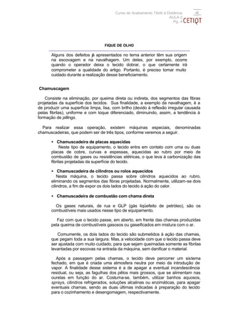 Curso de Acabamento Têxtil à Distância
                                                                       AULA 2
                                                                          Pg. 4




                                   FIQUE DE OLHO

       Alguns dos defeitos já apresentados no tema anterior têm sua origem
       na escovagem e na navalhagem. Um deles, por exemplo, ocorre
       quando o operador deixa o tecido dobrar, o que certamente irá
       comprometer a qualidade do artigo. Portanto, é preciso tomar muito
       cuidado durante a realização desse beneficiamento.


Chamuscagem

    Consiste na eliminação, por queima direta ou indireta, dos segmentos das fibras
projetadas da superfície dos tecidos. Sua finalidade, a exemplo da navalhagem, é a
de produzir uma superfície limpa, lisa, com brilho (devido à reflexão irregular causada
pelas fibrilas), uniforme e com toque diferenciado, diminuindo, assim, a tendência à
formação de pillings.

  Para realizar essa operação, existem máquinas especiais, denominadas
chamuscadeiras, que podem ser de três tipos, conforme veremos a seguir.

       • Chamuscadeira de placas aquecidas
            Neste tipo de equipamento, o tecido entra em contato com uma ou duas
       placas de cobre, curvas e espessas, aquecidas ao rubro por meio de
       combustão de gases ou resistências elétricas, o que leva à carbonização das
       fibrilas projetadas da superfície do tecido.

       • Chamuscadeira de cilindros ou rolos aquecidos
           Nesta máquina, o tecido passa sobre cilindros aquecidos ao rubro,
       eliminando os segmentos das fibras projetadas. Normalmente, utilizam-se dois
       cilindros, a fim de expor os dois lados do tecido à ação do calor.

       • Chamuscadeira de combustão com chama direta

         Os gases naturais, de rua e GLP (gás liqüefeito de petróleo), são os
       combustíveis mais usados nesse tipo de equipamento.

          Faz com que o tecido passe, em aberto, em frente das chamas produzidas
       pela queima de combustíveis gasosos ou gaseificados em mistura com o ar.

          Comumente, os dois lados do tecido são submetidos à ação das chamas,
       que pegam toda a sua largura. Mas, a velocidade com que o tecido passa deve
       ser ajustada com muito cuidado, para que sejam queimadas somente as fibrilas
       levantadas por escovas na entrada da máquina, sem danificar o material.

          Após a passagem pelas chamas, o tecido deve percorrer um sistema
       fechado, em que é criada uma atmosfera neutra por meio da introdução de
       vapor. A finalidade desse sistema é a de apagar a eventual incandescência
       residual, ou seja, as fagulhas dos pêlos mais grossos, que se alimentam nas
       ourelas em função do ar. Costuma-se, também, utilizar banhos aquosos,
       sprays, cilindros refrigerados, soluções alcalinas ou enzimáticas, para apagar
       eventuais chamas, sendo as duas últimas indicadas à preparação do tecido
       para o cozinhamento e desengomagem, respectivamente.
 