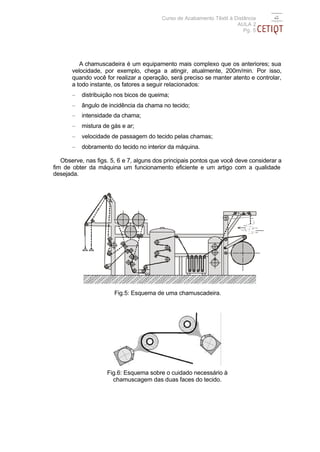 Curso de Acabamento Têxtil à Distância
                                                                       AULA 2
                                                                          Pg. 5




          A chamuscadeira é um equipamento mais complexo que os anteriores; sua
       velocidade, por exemplo, chega a atingir, atualmente, 200m/min. Por isso,
       quando você for realizar a operação, será preciso se manter atento e controlar,
       a todo instante, os fatores a seguir relacionados:
       −   distribuição nos bicos de queima;
       −   ângulo de incidência da chama no tecido;
       −   intensidade da chama;
       −   mistura de gás e ar;
       −   velocidade de passagem do tecido pelas chamas;
       −   dobramento do tecido no interior da máquina.

   Observe, nas figs. 5, 6 e 7, alguns dos principais pontos que você deve considerar a
fim de obter da máquina um funcionamento eficiente e um artigo com a qualidade
desejada.




                                                                       V




                                                                                  V




                       Fig.5: Esquema de uma chamuscadeira.




                    Fig.6: Esquema sobre o cuidado necessário à
                      chamuscagem das duas faces do tecido.
 