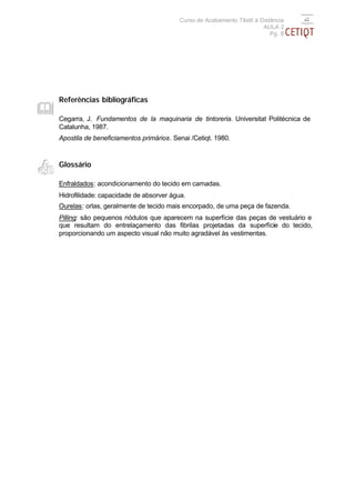 Curso de Acabamento Têxtil à Distância
                                                                       AULA 2
                                                                          Pg. 8




Referências bibliográficas

Cegarra, J. Fundamentos de la maquinaria de tintoreria. Universitat Politécnica de
Catalunha, 1987.
Apostila de beneficiamentos primários. Senai /Cetiqt. 1980.



Glossário

Enfraldados: acondicionamento do tecido em camadas.
Hidrofilidade: capacidade de absorver água.
Ourelas: orlas, geralmente de tecido mais encorpado, de uma peça de fazenda.
Pilling: são pequenos nódulos que aparecem na superfície das peças de vestuário e
que resultam do entrelaçamento das fibrilas projetadas da superfície do tecido,
proporcionando um aspecto visual não muito agradável às vestimentas.
 