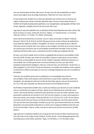 com seu modo próprio de falar sobre Jesus. Ou seja, eles não são completados um pelos
outros como alguns livros do antigo testamento. Todos têm um inicio, meio e fim.

O novo testamento também traz os Atos dos Apóstolos que retrata como as historias das
origens Cristãs já que retrata a vida dos apóstolos após a morte e ressurreição de Jesus. E
também da Criação da Igreja pelos apóstolos e sua evangelização e perseguição sofridas neste
tempo. Segundo a tradição este livro foi escrito por São Lucas.

Logo após os atos dos apóstolos vem as Epístolas de São Paulo (Epístola quer dizer cartas). São
Paulo escreveu 13 cartas, sendo elas: Romanos, Gálatas, I e II Tessalonicenses, I e II Coríntios,
Filipenses, Filémon, I e II Timóteo, Tito, Efésios, Colossenses.

Paulo não foi primariamente um escritor, mas um rabino convertido na célebre “Visão de
Damasco” (At 9,1-19; At 22,4-21; At 26,9-18) que percorreu muitos milhares de quilômetros,
anunciando de cidade em cidade o “Evangelho” da morte e ressurreição de Jesus. Não lhe
interessou narrar à vida de Jesus nem sequer os seus milagres. As Cartas eram o único meio ao
seu alcance para comunicar com as comunidades recentemente formadas. Entre as Cartas
autênticas de Paulo estão, assim, os primeiros escritos cristãos que chegaram até nós.

Há, pois, uma íntima relação entre as Cartas e a geografia das primeiras comunidades cristãs
dos anos 50-60. Os Doze, que viviam em Jerusalém e viajaram muito pouco, na sua maioria
não sentiram a necessidade de escrever Cartas. Podiam responder oralmente às pessoas e à
comunidade. Daí o caráter geralmente circunstancial destes escritos, que não tinham
propósitos propriamente teológicos. Paulo era, antes de mais, um missionário: «Ai de mim, se
não evangelizar!» (1 Cor 9,16). A Carta aos Romanos é a exceção mais evidente a este respeito;
e Colossenses e Efésios preocupam-se mais com a teologia da Igreja do que com os problemas
das igrejas.

Tudo isto nos manifesta quais eram os problemas e as necessidades das primeiras
comunidades cristãs, tanto judaicas como helenistas, às quais Paulo respondeu a partir do
Evangelho. Um exemplo de tudo isto é o fato de Paulo falar apenas uma vez da Eucaristia (1
Cor 11,17-34), para responder aos abusos que havia na comunidade de Corinto.

No NT (Novo Testamento) também tem a cartão aos Hebreus que não tem um autor atribuído
a ela e é conhecida como palavra de Deus. Apesar de ser habitualmente conhecido como
“Carta”, este escrito do Novo Testamento não apresenta um início de caráter epistolar, mais
parecendo o exórdio de um sermão (1,1-4). Tem um tom oratório, e o autor nunca aparece a
dizer que escreve, mas sempre a dizer que fala (2,5; 5,11; 6,9; 8,1; 9,5; 11,32). Só nos últimos
versículos (13,22-25) é que temos um final de Carta precedido por uma frase solene (13,20-
21), que funciona como peroração. Considera-se, por isso, que estamos diante de um sermão
destinado a ser pronunciado oralmente (1,1-13,21) e de um pequeno bilhete (13,22-25), que
lhe foi acrescentado. Trata-se, então, mais de um discurso do que de uma Carta em sentido
próprio.

Logo após vem as Epístolas Católicas Há um grupo de sete escritos do Novo Testamento que
tem este título muito antigo: Cartas Católicas. A partir do séc. IV esta designação genérica foi
reservada para as sete Cartas canônicas: Tiago, I e II de Pedro, I, II e III de João e Judas.
 