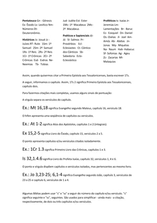 Pentateuco Gn - Gênesis             Jud- Judite Est- Ester            Proféticos Is- Isaías Jr-
Ex- Êxodo Lv- Levítico Nm-          1Mc- 1º Macabeus 2Mc-             Jeremias Lm-
Números Dt-                         2º Macabeus                       Lamentações Br- Baruc
Deuteronômio.                                                         Ez- Ezequiel Dn- Daniel
                                    Poéticos e Sapienciais Jó-        Os- Oséias Jl- Joel Am-
Históricos Js- Josué Jz -           Jó Sl- Salmos Pr-                 Amós Ab- Abdias Jn-
Juízes RT- Rute 1Sm- 1º             Provérbios Ecl-                   Jonas Mq- Miquéias
Samuel 2Sm- 2º Samuel               Eclesiastes Ct- Cântico           Na- Naum Hab- Habacuc
1Rs- 1º Reis 2Rs- 2º Reis           dos Cânticos Sb-                  Sf- Sofonias Ag- Ageu
1Cr- 1º Crônicas 2Cr- 2º            Sabedoria Eclo-                   Zc- Zacarias Ml-
Crônicas Esd- Esdras Ne-            Eclesiástico                      Malaquias
Neemias Tb- Tobias


Assim, quando quisermos citar a Primeira Epístola aos Tessalonicenses, basta escrever 1Ts.

A seguir, informamos o capítulo. Assim, 1Ts 2 significa Primeira Epístola aos Tessalonicenses,
capítulo dois.

Para fazermos citações mais completas, usamos alguns sinais de pontuação:

A vírgula separa os versículos do capítulo.

Ex.: Mt 16,18 significa Evangelho segundo Mateus, capítulo 16, versículo 18.
O hífen apresenta uma seqüência de capítulos ou versículos.

Ex.: At 1-2 significa Atos dos Apóstolos, capítulos 1 e 2 (integrais).
Ex 15,2-5 significa Livro do Êxodo, capítulo 15, versículos 2 a 5.
O ponto apresenta capítulos e/ou versículos citados isoladamente.

Ex.: 1Cr 1.3 significa Primeiro Livro das Crônicas, capítulos 1 e 3.
Is 32,1.4.6 significa Livro do Profeta Isaías, capítulo 32, versículos 1, 4 e 6.
O ponto e vírgula dispõem capítulos e versículos isolados, mas pertencentes ao mesmo livro.

Ex.: Jo 3,23-25; 6,1-4 significa Evangelho segundo João, capítulo 3, versículos de
23 a 25 e capítulo 6, versículos de 1 a 4.



Algumas Bíblias podem usar "s" e "ss" a seguir do número do capítulo e/ou versículo. "s"
significa seguinte e "ss", seguintes. São usados para simplificar - ainda mais - a citação,
respectivamente, de dois ou três capítulos e/ou versículos.
 