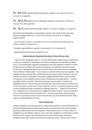 Ex.: Rm 2,5s significa Epístola aos Romanos, capítulo 2, versículos 5 e 6 (isto é, o
versículo 5 e o seguinte).

Ex.: Ap 6,7ss significa Livro do Apocalipse, capítulo 6, versículos de 7 à 9 (isto é, o
versículo 7 e os dois seguintes).

Ex.: Tg 1s significa Epístola de Tiago, capítulos 1 e 2 (isto é, o capítulo 1 e o seguinte).
Com todas essas abreviações e sinais podemos montar e citar, de forma bem resumida,
qualquer passagem Bíblica. Ex.: Lv 1,12-15.20; 3,2s; Mc 1,3ss.10; 2Cor 3-5 significa,
respectivamente:

- Livro do Levítico, capítulo 1, versículos de 12 a 15 e o versículo 20; no mesmo Livro do
Levítico, capítulo 3, versículos 2 e 3.

- Evangelho segundo Marcos, capítulo 1, versículos de 3 a 5 e o versículo 10.

- Segunda Epístola aos Coríntios, capítulos de 3 a 5.

               Inspiração da Sagrada Escritura (Como Foi escrita)

   Deus é o autor da Sagrada Escritura. "As coisas divinamente reveladas, que se encerram por
escrito e se manifestam na Sagrada Escritura, foram consignadas sob inspiração do Espírito
Santo." A santa Mãe Igreja, segundo a fé apostólica, tem como sagrados e canônicos os livros
completos tanto do Antigo como do Novo Testamento, com todas as suas partes, porque,
escritos sob a inspiração do Espírito Santo, eles têm Deus como autor e nesta sua qualidade
foram confiados à própria Igreja." Deus inspirou os autores humanos dos livros sagrados.. "Na
redação dos livros sagrados, Deus escolheu homens, dos quais se serviu fazendo-os usar suas
próprias faculdades e capacidades, a fim de que, agindo ele próprio neles e por meio deles,
escrevessem, como verdadeiros autores, tudo e só aquilo que ele próprio queria." Os livros
inspirados ensinam a verdade. "Portanto, já que tudo o que os autores inspirados (ou
hagiógrafos) afirmam deve ser tido como afirmado pelo Espírito Santo, deve-se professar que
os livros da Escritura ensinam com certeza, fielmente e sem erro a verdade que Deus em vista
de nossa salvação quis fosse consignada nas Sagradas Escrituras ." Todavia, a fé cristã não é
uma "religião do Livro". O Cristianismo é a religião da "Palavra" de Deus, "não de uma palavra
escrita e muda, mas do Verbo encarnado e vivo ". Para que as Escrituras não permaneçam
letra morta, é preciso que Cristo, Palavra eterna de Deus vivo, pelo Espírito Santo nos "abra o
espírito à compreensão das Escrituras".

                                      Novo testamento

A bíblia é dividida em duas Grandes partes, Antigo testamento (AT) e novo testamento (NT). Já
falamos do antigo testamento, agora falaremos do novo testamento que é a parte da bíblia
que fala da vida de Cristo e de seus discípulos o novo testamento tem: 27 livros, sendo os 4
evangelhos que são: Matheus, Marcos, Lucas e João. Nos evangelhos é narrado toda a historia
do Jesus na Terra, desde o Seu nascimento até Sua morte e Ressurreição. São quatro
evangelistas que tratam cada um de sua forma e perspectiva sobre a vida de Cristo. Cada um
 