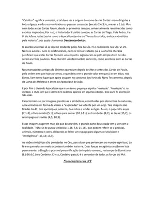 “Católico” significa universal, e tal deve ser a origem do nome destas Cartas: eram dirigidas a
toda a Igreja, e não a comunidades ou pessoas concretas (exceto 2 e 3 Jo, anexas a 1 Jo). Mas
nem todas estas Cartas foram, desde os primeiros tempos, universalmente reconhecidas como
escritos inspirados; Por isso, o historiador Eusébio colocou as Cartas de Tiago, II de Pedro, II e
III de João e Judas (assim como o Apocalipse) entre os “livros discutidos, embora admitidos
pela maioria”, aos quais chamamos Deuterocanônicos.

O acordo universal só se deu no Ocidente pelos fins do séc. IV e no Oriente nos séc. VI-VII.
Nem os autores, nem os destinatários, nem os temas tratados ou a sua forma literária
justificam que estas Cartas formem um conjunto. Agruparam-se pelo simples fato de não
serem escritos paulinos. Mas não têm um destinatário concreto, como acontece com as Cartas
de Paulo.

Nos manuscritos antigos do Oriente apareciam depois de Atos e antes das Cartas de Paulo,
pela ordem em que hoje as temos, o que deixa ver o grande valor em que já eram tidas; nos
Livros, liam-se no lugar que agora ocupam no conjunto dos livros do Novo Testamento, depois
da Carta aos Hebreus e antes do Apocalipse de João.

E por Fim o Livro do Apocalipse que é um termo grego que significa “revelação”. “Revelação” é, na
verdade, o título com que o último livro da Bíblia aparece em algumas edições. Este Livro foi escrito por
São João.

Caracterizam-se por imagens grandiosas e simbólicas, constituídas por elementos da natureza,
apresentadas em forma de visões e “explicadas” ao vidente por um anjo. Tais imagens são
tiradas do AT, dos apocalipses judaicos, dos mitos e lendas antigas. Assim, o papel dos anjos
(7,1-3); o livro selado (5,1); o livro para comer (10,1-11); as trombetas (8,2); as taças (15,7); os
relâmpagos e trovões (4,5; 10,3).

Estas imagens sugerem mais do que descrevem, e grande parte delas nada tem a ver com a
realidade. Trata-se de puros símbolos (1,16; 5,6; 21,16), que podem referir-se a pessoas,
animais, números e cores, deixando ao leitor um espaço para alguma criatividade e
“inteligência” (13,18; 17,9).

As visões simbólicas são projetadas no Céu, para dizer que pertencem ao mundo espiritual, da
fé e o que nelas se revela acontece também na terra. Duas forças antagônicas estão em luta
permanente: o Dragão a possível personificação do império romano, no tempo de Domiciano
(81-96 d.C.) e o Cordeiro: Cristo, Cordeiro pascal, é o vencedor de todas as forças do Mal.

                                        Nomenclaturas NT
 