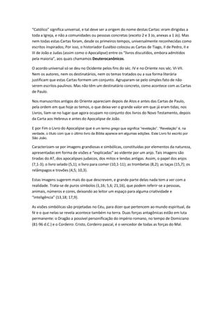 “Católico” significa universal, e tal deve ser a origem do nome destas Cartas: eram dirigidas a
toda a Igreja, e não a comunidades ou pessoas concretas (exceto 2 e 3 Jo, anexas a 1 Jo). Mas
nem todas estas Cartas foram, desde os primeiros tempos, universalmente reconhecidas como
escritos inspirados; Por isso, o historiador Eusébio colocou as Cartas de Tiago, II de Pedro, II e
III de João e Judas (assim como o Apocalipse) entre os “livros discutidos, embora admitidos
pela maioria”, aos quais chamamos Deuterocanônicos.

O acordo universal só se deu no Ocidente pelos fins do séc. IV e no Oriente nos séc. VI-VII.
Nem os autores, nem os destinatários, nem os temas tratados ou a sua forma literária
justificam que estas Cartas formem um conjunto. Agruparam-se pelo simples fato de não
serem escritos paulinos. Mas não têm um destinatário concreto, como acontece com as Cartas
de Paulo.

Nos manuscritos antigos do Oriente apareciam depois de Atos e antes das Cartas de Paulo,
pela ordem em que hoje as temos, o que deixa ver o grande valor em que já eram tidas; nos
Livros, liam-se no lugar que agora ocupam no conjunto dos livros do Novo Testamento, depois
da Carta aos Hebreus e antes do Apocalipse de João.

E por Fim o Livro do Apocalipse que é um termo grego que significa “revelação”. “Revelação” é, na
verdade, o título com que o último livro da Bíblia aparece em algumas edições. Este Livro foi escrito por
São João.

Caracterizam-se por imagens grandiosas e simbólicas, constituídas por elementos da natureza,
apresentadas em forma de visões e “explicadas” ao vidente por um anjo. Tais imagens são
tiradas do AT, dos apocalipses judaicos, dos mitos e lendas antigas. Assim, o papel dos anjos
(7,1-3); o livro selado (5,1); o livro para comer (10,1-11); as trombetas (8,2); as taças (15,7); os
relâmpagos e trovões (4,5; 10,3).

Estas imagens sugerem mais do que descrevem, e grande parte delas nada tem a ver com a
realidade. Trata-se de puros símbolos (1,16; 5,6; 21,16), que podem referir-se a pessoas,
animais, números e cores, deixando ao leitor um espaço para alguma criatividade e
“inteligência” (13,18; 17,9).

As visões simbólicas são projetadas no Céu, para dizer que pertencem ao mundo espiritual, da
fé e o que nelas se revela acontece também na terra. Duas forças antagônicas estão em luta
permanente: o Dragão a possível personificação do império romano, no tempo de Domiciano
(81-96 d.C.) e o Cordeiro: Cristo, Cordeiro pascal, é o vencedor de todas as forças do Mal.
 