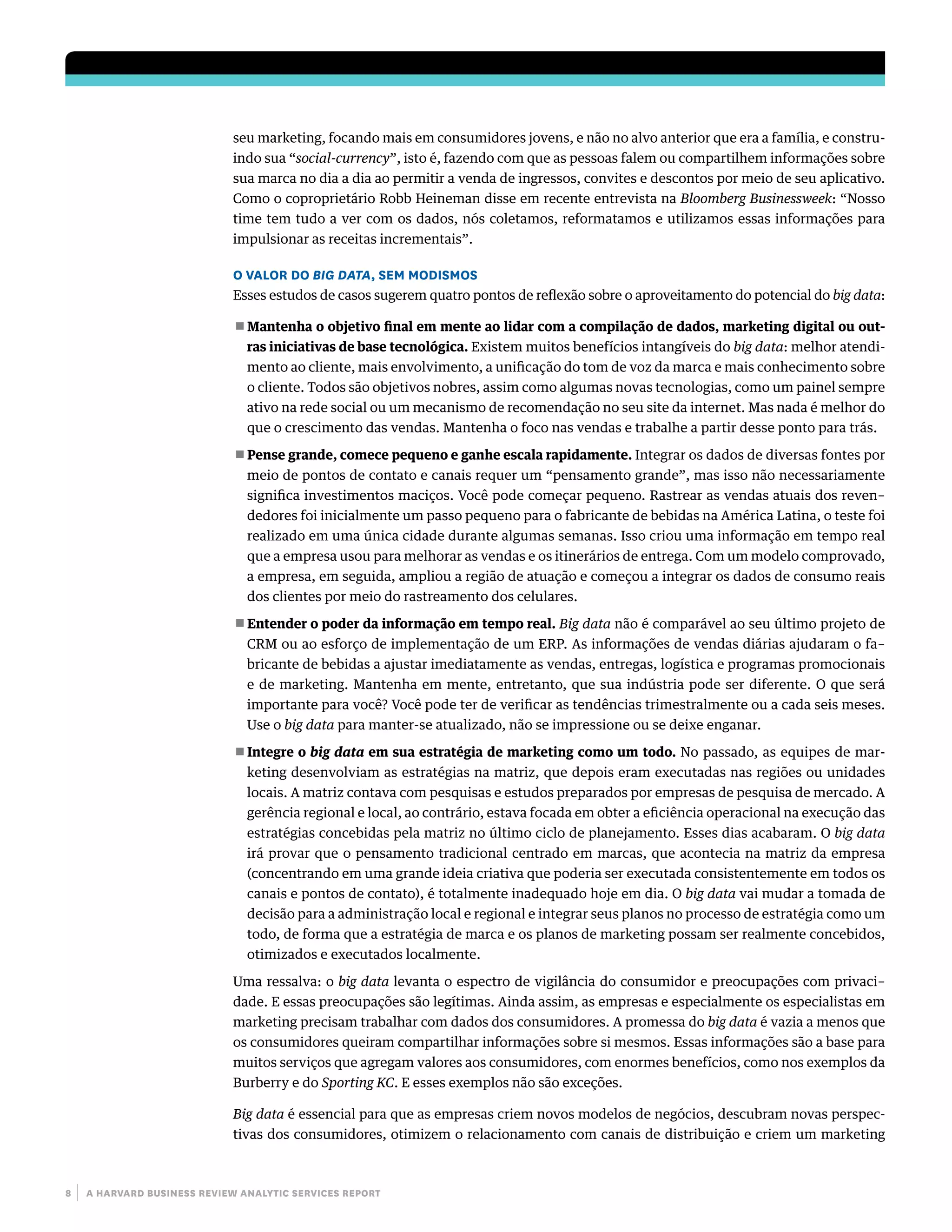 8 | a harvard business review analytic services report
seu marketing, focando mais em consumidores jovens, e não no alvo anterior que era a família, e constru-
indo sua “social-currency”, isto é, fazendo com que as pessoas falem ou compartilhem informações sobre
sua marca no dia a dia ao permitir a venda de ingressos, convites e descontos por meio de seu aplicativo.
Como o coproprietário Robb Heineman disse em recente entrevista na Bloomberg Businessweek: “Nosso
time tem tudo a ver com os dados, nós coletamos, reformatamos e utilizamos essas informações para
impulsionar as receitas incrementais”.
O VALOR DO BIG DATA, SEM MODISMOS
Esses estudos de casos sugerem quatro pontos de reflexão sobre o aproveitamento do potencial do big data:
■■ Mantenha o objetivo final em mente ao lidar com a compilação de dados, marketing digital ou out-
ras iniciativas de base tecnológica. Existem muitos benefícios intangíveis do big data: melhor atendi-
mento ao cliente, mais envolvimento, a unificação do tom de voz da marca e mais conhecimento sobre
o cliente. Todos são objetivos nobres, assim como algumas novas tecnologias, como um painel sempre
ativo na rede social ou um mecanismo de recomendação no seu site da internet. Mas nada é melhor do
que o crescimento das vendas. Mantenha o foco nas vendas e trabalhe a partir desse ponto para trás.
■■ Pense grande, comece pequeno e ganhe escala rapidamente. Integrar os dados de diversas fontes por
meio de pontos de contato e canais requer um “pensamento grande”, mas isso não necessariamente
significa investimentos maciços. Você pode começar pequeno. Rastrear as vendas atuais dos reven–
dedores foi inicialmente um passo pequeno para o fabricante de bebidas na América Latina, o teste foi
realizado em uma única cidade durante algumas semanas. Isso criou uma informação em tempo real
que a empresa usou para melhorar as vendas e os itinerários de entrega. Com um modelo comprovado,
a empresa, em seguida, ampliou a região de atuação e começou a integrar os dados de consumo reais
dos clientes por meio do rastreamento dos celulares.
■■ Entender o poder da informação em tempo real. Big data não é comparável ao seu último projeto de
CRM ou ao esforço de implementação de um ERP. As informações de vendas diárias ajudaram o fa–
bricante de bebidas a ajustar imediatamente as vendas, entregas, logística e programas promocionais
e de marketing. Mantenha em mente, entretanto, que sua indústria pode ser diferente. O que será
importante para você? Você pode ter de verificar as tendências trimestralmente ou a cada seis meses.
Use o big data para manter-se atualizado, não se impressione ou se deixe enganar.
■■ Integre o big data em sua estratégia de marketing como um todo. No passado, as equipes de mar-
keting desenvolviam as estratégias na matriz, que depois eram executadas nas regiões ou unidades
locais. A matriz contava com pesquisas e estudos preparados por empresas de pesquisa de mercado. A
gerência regional e local, ao contrário, estava focada em obter a eficiência operacional na execução das
estratégias concebidas pela matriz no último ciclo de planejamento. Esses dias acabaram. O big data
irá provar que o pensamento tradicional centrado em marcas, que acontecia na matriz da empresa
(concentrando em uma grande ideia criativa que poderia ser executada consistentemente em todos os
canais e pontos de contato), é totalmente inadequado hoje em dia. O big data vai mudar a tomada de
decisão para a administração local e regional e integrar seus planos no processo de estratégia como um
todo, de forma que a estratégia de marca e os planos de marketing possam ser realmente concebidos,
otimizados e executados localmente.
Uma ressalva: o big data levanta o espectro de vigilância do consumidor e preocupações com privaci–
dade. E essas preocupações são legítimas. Ainda assim, as empresas e especialmente os especialistas em
marketing precisam trabalhar com dados dos consumidores. A promessa do big data é vazia a menos que
os consumidores queiram compartilhar informações sobre si mesmos. Essas informações são a base para
muitos serviços que agregam valores aos consumidores, com enormes benefícios, como nos exemplos da
Burberry e do Sporting KC. E esses exemplos não são exceções.
Big data é essencial para que as empresas criem novos modelos de negócios, descubram novas perspec-
tivas dos consumidores, otimizem o relacionamento com canais de distribuição e criem um marketing
 