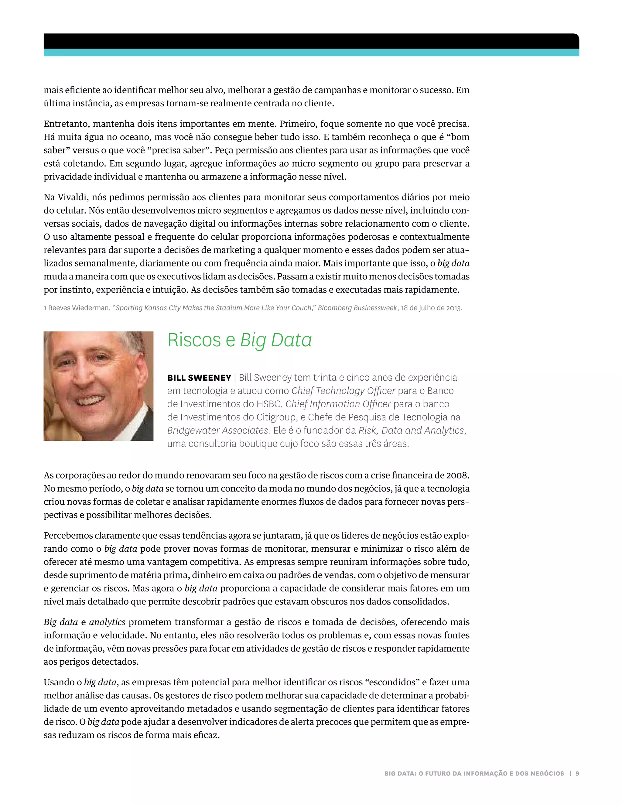 BIG DATA: O FUTURO DA INFORMAÇÃO E DOS NEGÓCIOS | 9
mais eficiente ao identificar melhor seu alvo, melhorar a gestão de campanhas e monitorar o sucesso. Em
última instância, as empresas tornam-se realmente centrada no cliente.
Entretanto, mantenha dois itens importantes em mente. Primeiro, foque somente no que você precisa.
Há muita água no oceano, mas você não consegue beber tudo isso. E também reconheça o que é “bom
saber” versus o que você “precisa saber”. Peça permissão aos clientes para usar as informações que você
está coletando. Em segundo lugar, agregue informações ao micro segmento ou grupo para preservar a
privacidade individual e mantenha ou armazene a informação nesse nível.
Na Vivaldi, nós pedimos permissão aos clientes para monitorar seus comportamentos diários por meio
do celular. Nós então desenvolvemos micro segmentos e agregamos os dados nesse nível, incluindo con-
versas sociais, dados de navegação digital ou informações internas sobre relacionamento com o cliente.
O uso altamente pessoal e frequente do celular proporciona informações poderosas e contextualmente
relevantes para dar suporte a decisões de marketing a qualquer momento e esses dados podem ser atua–
lizados semanalmente, diariamente ou com frequência ainda maior. Mais importante que isso, o big data
muda a maneira com que os executivos lidam as decisões. Passam a existir muito menos decisões tomadas
por instinto, experiência e intuição. As decisões também são tomadas e executadas mais rapidamente.
1 Reeves Wiederman, “Sporting Kansas City Makes the Stadium More Like Your Couch,” Bloomberg Businessweek, 18 de julho de 2013.
Riscos e Big Data
BILL SWEENEY | Bill Sweeney tem trinta e cinco anos de experiência
em tecnologia e atuou como Chief Technology Officer para o Banco
de Investimentos do HSBC, Chief Information Officer para o banco
de Investimentos do Citigroup, e Chefe de Pesquisa de Tecnologia na
Bridgewater Associates. Ele é o fundador da Risk, Data and Analytics,
uma consultoria boutique cujo foco são essas três áreas.
As corporações ao redor do mundo renovaram seu foco na gestão de riscos com a crise financeira de 2008.
No mesmo período, o big data se tornou um conceito da moda no mundo dos negócios, já que a tecnologia
criou novas formas de coletar e analisar rapidamente enormes fluxos de dados para fornecer novas pers–
pectivas e possibilitar melhores decisões.
Percebemos claramente que essas tendências agora se juntaram, já que os líderes de negócios estão explo-
rando como o big data pode prover novas formas de monitorar, mensurar e minimizar o risco além de
oferecer até mesmo uma vantagem competitiva. As empresas sempre reuniram informações sobre tudo,
desde suprimento de matéria prima, dinheiro em caixa ou padrões de vendas, com o objetivo de mensurar
e gerenciar os riscos. Mas agora o big data proporciona a capacidade de considerar mais fatores em um
nível mais detalhado que permite descobrir padrões que estavam obscuros nos dados consolidados.
Big data e analytics prometem transformar a gestão de riscos e tomada de decisões, oferecendo mais
informação e velocidade. No entanto, eles não resolverão todos os problemas e, com essas novas fontes
de informação, vêm novas pressões para focar em atividades de gestão de riscos e responder rapidamente
aos perigos detectados.
Usando o big data, as empresas têm potencial para melhor identificar os riscos “escondidos” e fazer uma
melhor análise das causas. Os gestores de risco podem melhorar sua capacidade de determinar a probabi-
lidade de um evento aproveitando metadados e usando segmentação de clientes para identificar fatores
de risco. O big data pode ajudar a desenvolver indicadores de alerta precoces que permitem que as empre-
sas reduzam os riscos de forma mais eficaz.
 