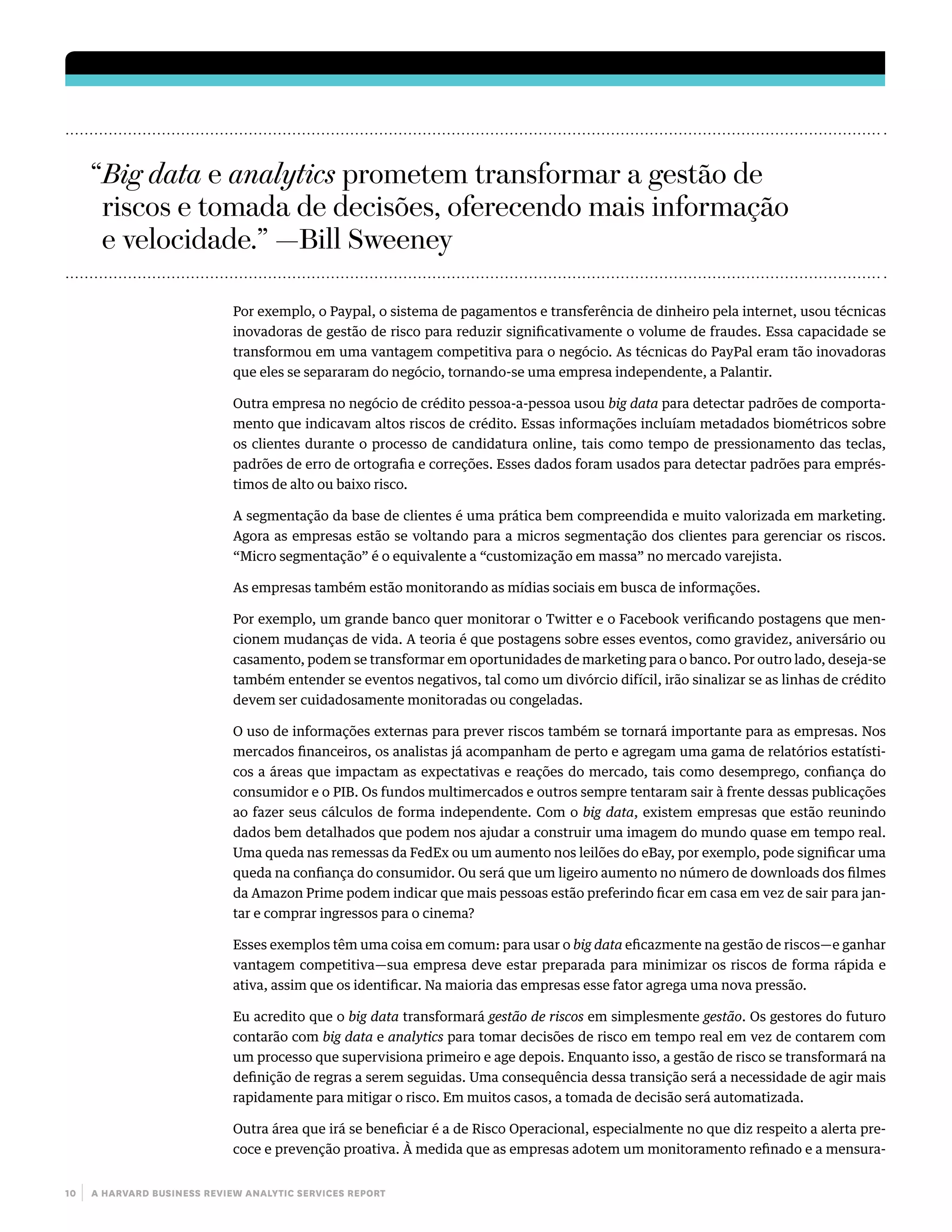 10 | a harvard business review analytic services report
Por exemplo, o Paypal, o sistema de pagamentos e transferência de dinheiro pela internet, usou técnicas
inovadoras de gestão de risco para reduzir significativamente o volume de fraudes. Essa capacidade se
transformou em uma vantagem competitiva para o negócio. As técnicas do PayPal eram tão inovadoras
que eles se separaram do negócio, tornando-se uma empresa independente, a Palantir.
Outra empresa no negócio de crédito pessoa-a-pessoa usou big data para detectar padrões de comporta-
mento que indicavam altos riscos de crédito. Essas informações incluíam metadados biométricos sobre
os clientes durante o processo de candidatura online, tais como tempo de pressionamento das teclas,
padrões de erro de ortografia e correções. Esses dados foram usados para detectar padrões para emprés-
timos de alto ou baixo risco.
A segmentação da base de clientes é uma prática bem compreendida e muito valorizada em marketing.
Agora as empresas estão se voltando para a micros segmentação dos clientes para gerenciar os riscos.
“Micro segmentação” é o equivalente a “customização em massa” no mercado varejista.
As empresas também estão monitorando as mídias sociais em busca de informações.
Por exemplo, um grande banco quer monitorar o Twitter e o Facebook verificando postagens que men-
cionem mudanças de vida. A teoria é que postagens sobre esses eventos, como gravidez, aniversário ou
casamento, podem se transformar em oportunidades de marketing para o banco. Por outro lado, deseja-se
também entender se eventos negativos, tal como um divórcio difícil, irão sinalizar se as linhas de crédito
devem ser cuidadosamente monitoradas ou congeladas.
O uso de informações externas para prever riscos também se tornará importante para as empresas. Nos
mercados financeiros, os analistas já acompanham de perto e agregam uma gama de relatórios estatísti-
cos a áreas que impactam as expectativas e reações do mercado, tais como desemprego, confiança do
consumidor e o PIB. Os fundos multimercados e outros sempre tentaram sair à frente dessas publicações
ao fazer seus cálculos de forma independente. Com o big data, existem empresas que estão reunindo
dados bem detalhados que podem nos ajudar a construir uma imagem do mundo quase em tempo real.
Uma queda nas remessas da FedEx ou um aumento nos leilões do eBay, por exemplo, pode significar uma
queda na confiança do consumidor. Ou será que um ligeiro aumento no número de downloads dos filmes
da Amazon Prime podem indicar que mais pessoas estão preferindo ficar em casa em vez de sair para jan-
tar e comprar ingressos para o cinema?
Esses exemplos têm uma coisa em comum: para usar o big data eficazmente na gestão de riscos—e ganhar
vantagem competitiva—sua empresa deve estar preparada para minimizar os riscos de forma rápida e
ativa, assim que os identificar. Na maioria das empresas esse fator agrega uma nova pressão.
Eu acredito que o big data transformará gestão de riscos em simplesmente gestão. Os gestores do futuro
contarão com big data e analytics para tomar decisões de risco em tempo real em vez de contarem com
um processo que supervisiona primeiro e age depois. Enquanto isso, a gestão de risco se transformará na
definição de regras a serem seguidas. Uma consequência dessa transição será a necessidade de agir mais
rapidamente para mitigar o risco. Em muitos casos, a tomada de decisão será automatizada.
Outra área que irá se beneficiar é a de Risco Operacional, especialmente no que diz respeito a alerta pre-
coce e prevenção proativa. À medida que as empresas adotem um monitoramento refinado e a mensura-
“Big data e analytics prometem transformar a gestão de
riscos e tomada de decisões, oferecendo mais informação
e velocidade.” —Bill Sweeney
 