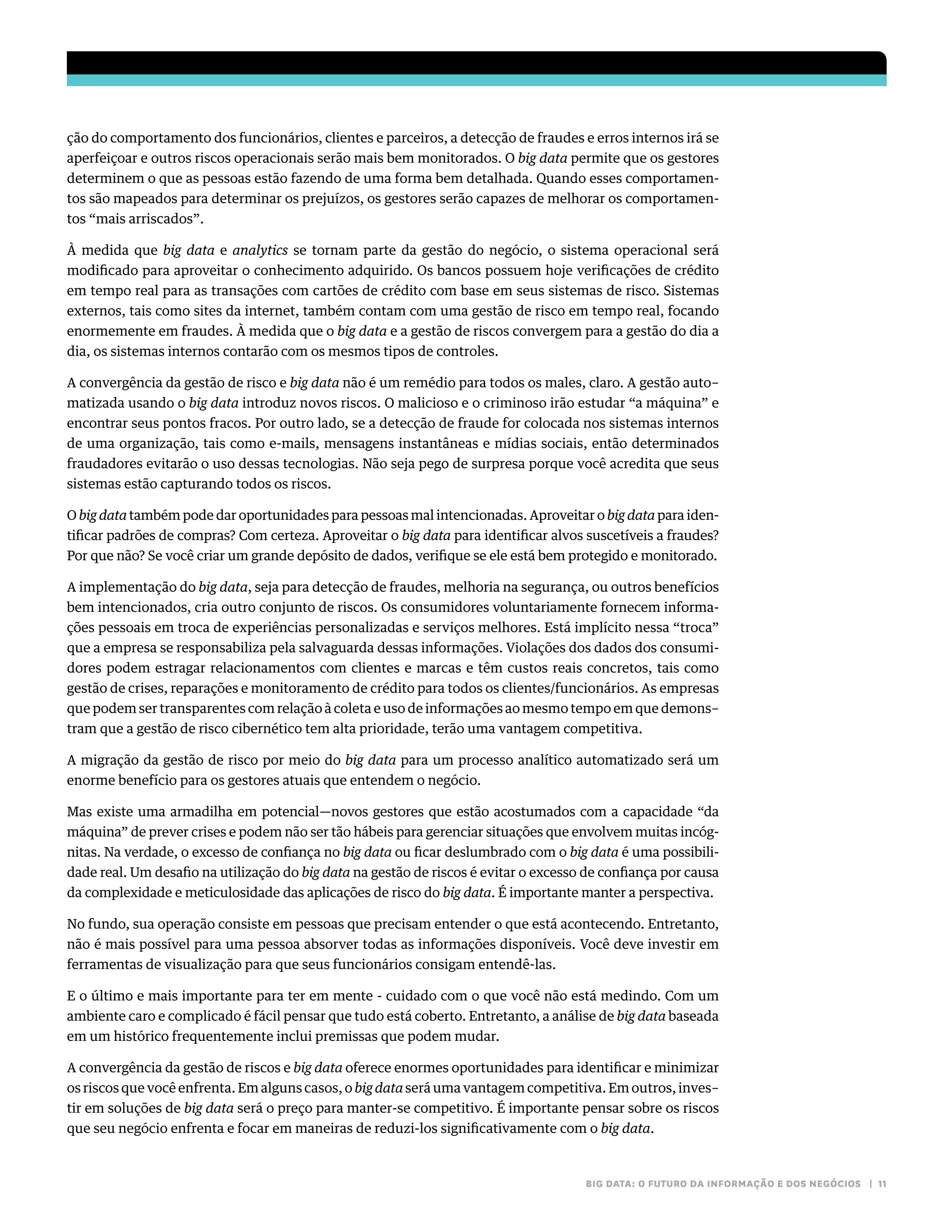 BIG DATA: O FUTURO DA INFORMAÇÃO E DOS NEGÓCIOS | 11
ção do comportamento dos funcionários, clientes e parceiros, a detecção de fraudes e erros internos irá se
aperfeiçoar e outros riscos operacionais serão mais bem monitorados. O big data permite que os gestores
determinem o que as pessoas estão fazendo de uma forma bem detalhada. Quando esses comportamen-
tos são mapeados para determinar os prejuízos, os gestores serão capazes de melhorar os comportamen-
tos “mais arriscados”.
À medida que big data e analytics se tornam parte da gestão do negócio, o sistema operacional será
modificado para aproveitar o conhecimento adquirido. Os bancos possuem hoje verificações de crédito
em tempo real para as transações com cartões de crédito com base em seus sistemas de risco. Sistemas
externos, tais como sites da internet, também contam com uma gestão de risco em tempo real, focando
enormemente em fraudes. À medida que o big data e a gestão de riscos convergem para a gestão do dia a
dia, os sistemas internos contarão com os mesmos tipos de controles.
A convergência da gestão de risco e big data não é um remédio para todos os males, claro. A gestão auto–
matizada usando o big data introduz novos riscos. O malicioso e o criminoso irão estudar “a máquina” e
encontrar seus pontos fracos. Por outro lado, se a detecção de fraude for colocada nos sistemas internos
de uma organização, tais como e-mails, mensagens instantâneas e mídias sociais, então determinados
fraudadores evitarão o uso dessas tecnologias. Não seja pego de surpresa porque você acredita que seus
sistemas estão capturando todos os riscos.
O big data também pode dar oportunidades para pessoas mal intencionadas. Aproveitar o big data para iden-
tificar padrões de compras? Com certeza. Aproveitar o big data para identificar alvos suscetíveis a fraudes?
Por que não? Se você criar um grande depósito de dados, verifique se ele está bem protegido e monitorado.
A implementação do big data, seja para detecção de fraudes, melhoria na segurança, ou outros benefícios
bem intencionados, cria outro conjunto de riscos. Os consumidores voluntariamente fornecem informa-
ções pessoais em troca de experiências personalizadas e serviços melhores. Está implícito nessa “troca”
que a empresa se responsabiliza pela salvaguarda dessas informações. Violações dos dados dos consumi-
dores podem estragar relacionamentos com clientes e marcas e têm custos reais concretos, tais como
gestão de crises, reparações e monitoramento de crédito para todos os clientes/funcionários. As empresas
que podem ser transparentes com relação à coleta e uso de informações ao mesmo tempo em que demons–
tram que a gestão de risco cibernético tem alta prioridade, terão uma vantagem competitiva.
A migração da gestão de risco por meio do big data para um processo analítico automatizado será um
enorme benefício para os gestores atuais que entendem o negócio.
Mas existe uma armadilha em potencial—novos gestores que estão acostumados com a capacidade “da
máquina” de prever crises e podem não ser tão hábeis para gerenciar situações que envolvem muitas incóg-
nitas. Na verdade, o excesso de confiança no big data ou ficar deslumbrado com o big data é uma possibili-
dade real. Um desafio na utilização do big data na gestão de riscos é evitar o excesso de confiança por causa
da complexidade e meticulosidade das aplicações de risco do big data. É importante manter a perspectiva.
No fundo, sua operação consiste em pessoas que precisam entender o que está acontecendo. Entretanto,
não é mais possível para uma pessoa absorver todas as informações disponíveis. Você deve investir em
ferramentas de visualização para que seus funcionários consigam entendê-las.
E o último e mais importante para ter em mente - cuidado com o que você não está medindo. Com um
ambiente caro e complicado é fácil pensar que tudo está coberto. Entretanto, a análise de big data baseada
em um histórico frequentemente inclui premissas que podem mudar.
A convergência da gestão de riscos e big data oferece enormes oportunidades para identificar e minimizar
os riscos que você enfrenta. Em alguns casos, o big data será uma vantagem competitiva. Em outros, inves–
tir em soluções de big data será o preço para manter-se competitivo. É importante pensar sobre os riscos
que seu negócio enfrenta e focar em maneiras de reduzi-los significativamente com o big data.
 
