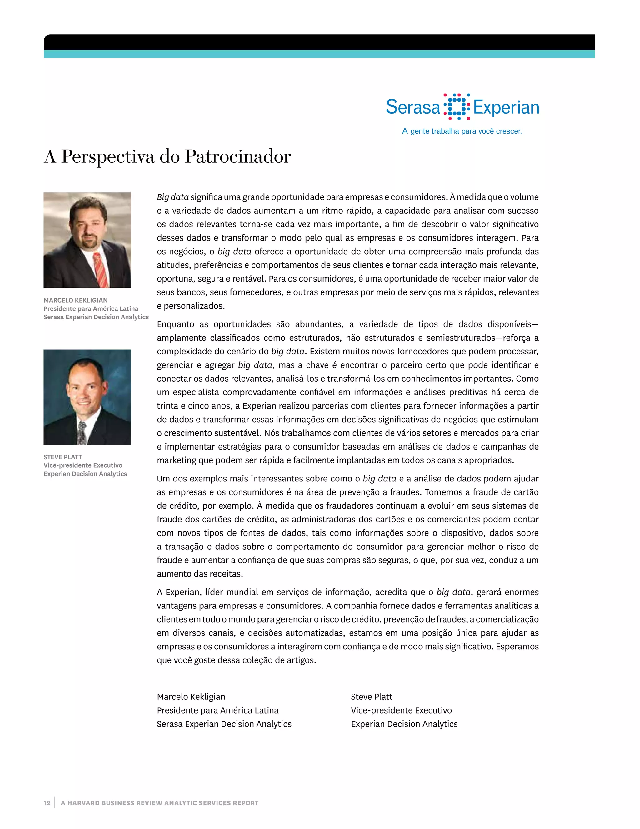 12 | a harvard business review analytic services report
A Perspectiva do Patrocinador
Marcelo Kekligian
Presidente para América Latina
Serasa Experian Decision Analytics
Steve Platt
Vice-presidente Executivo
Experian Decision Analytics
Bigdatasignificaumagrandeoportunidadeparaempresaseconsumidores.Àmedidaqueovolume
e a variedade de dados aumentam a um ritmo rápido, a capacidade para analisar com sucesso
os dados relevantes torna-se cada vez mais importante, a fim de descobrir o valor significativo
desses dados e transformar o modo pelo qual as empresas e os consumidores interagem. Para
os negócios, o big data oferece a oportunidade de obter uma compreensão mais profunda das
atitudes, preferências e comportamentos de seus clientes e tornar cada interação mais relevante,
oportuna, segura e rentável. Para os consumidores, é uma oportunidade de receber maior valor de
seus bancos, seus fornecedores, e outras empresas por meio de serviços mais rápidos, relevantes
e personalizados.
Enquanto as oportunidades são abundantes, a variedade de tipos de dados disponíveis—
amplamente classificados como estruturados, não estruturados e semiestruturados­—reforça a
complexidade do cenário do big data. Existem muitos novos fornecedores que podem processar,
gerenciar e agregar big data, mas a chave é encontrar o parceiro certo que pode identificar e
conectar os dados relevantes, analisá-los e transformá-los em conhecimentos importantes. Como
um especialista comprovadamente confiável em informações e análises preditivas há cerca de
trinta e cinco anos, a Experian realizou parcerias com clientes para fornecer informações a partir
de dados e transformar essas informações em decisões significativas de negócios que estimulam
o crescimento sustentável. Nós trabalhamos com clientes de vários setores e mercados para criar
e implementar estratégias para o consumidor baseadas em análises de dados e campanhas de
marketing que podem ser rápida e facilmente implantadas em todos os canais apropriados.
Um dos exemplos mais interessantes sobre como o big data e a análise de dados podem ajudar
as empresas e os consumidores é na área de prevenção a fraudes. Tomemos a fraude de cartão
de crédito, por exemplo. À medida que os fraudadores continuam a evoluir em seus sistemas de
fraude dos cartões de crédito, as administradoras dos cartões e os comerciantes podem contar
com novos tipos de fontes de dados, tais como informações sobre o dispositivo, dados sobre
a transação e dados sobre o comportamento do consumidor para gerenciar melhor o risco de
fraude e aumentar a confiança de que suas compras são seguras, o que, por sua vez, conduz a um
aumento das receitas.
A Experian, líder mundial em serviços de informação, acredita que o big data, gerará enormes
vantagens para empresas e consumidores. A companhia fornece dados e ferramentas analíticas a
clientesemtodoomundoparagerenciaroriscodecrédito,prevençãodefraudes,acomercialização
em diversos canais, e decisões automatizadas, estamos em uma posição única para ajudar as
empresas e os consumidores a interagirem com confiança e de modo mais significativo. Esperamos
que você goste dessa coleção de artigos.
Marcelo Kekligian
Presidente para América Latina
Serasa Experian Decision Analytics
Steve Platt
Vice-presidente Executivo
Experian Decision Analytics
 
