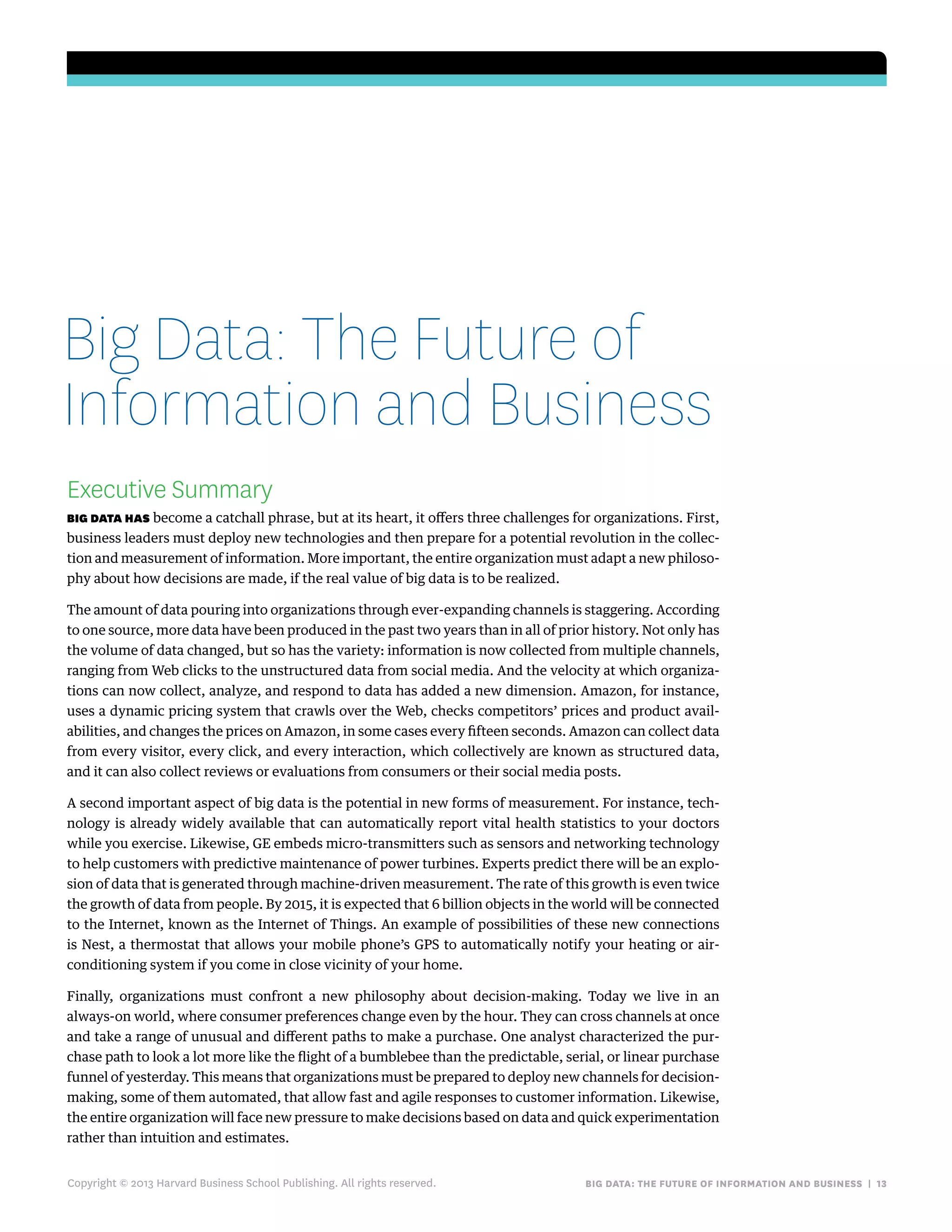 big data: the future of information and business | 13
Executive Summary
big data has become a catchall phrase, but at its heart, it offers three challenges for organizations. First,
business leaders must deploy new technologies and then prepare for a potential revolution in the collec-
tion and measurement of information. More important, the entire organization must adapt a new philoso-
phy about how decisions are made, if the real value of big data is to be realized.
The amount of data pouring into organizations through ever-expanding channels is staggering. According
to one source, more data have been produced in the past two years than in all of prior history. Not only has
the volume of data changed, but so has the variety: information is now collected from multiple channels,
ranging from Web clicks to the unstructured data from social media. And the velocity at which organiza-
tions can now collect, analyze, and respond to data has added a new dimension. Amazon, for instance,
uses a dynamic pricing system that crawls over the Web, checks competitors’ prices and product avail-
abilities, and changes the prices on Amazon, in some cases every fifteen seconds. Amazon can collect data
from every visitor, every click, and every interaction, which collectively are known as structured data,
and it can also collect reviews or evaluations from consumers or their social media posts.
A second important aspect of big data is the potential in new forms of measurement. For instance, tech-
nology is already widely available that can automatically report vital health statistics to your doctors
while you exercise. Likewise, GE embeds micro-transmitters such as sensors and networking technology
to help customers with predictive maintenance of power turbines. Experts predict there will be an explo-
sion of data that is generated through machine-driven measurement. The rate of this growth is even twice
the growth of data from people. By 2015, it is expected that 6 billion objects in the world will be connected
to the Internet, known as the Internet of Things. An example of possibilities of these new connections
is Nest, a thermostat that allows your mobile phone’s GPS to automatically notify your heating or air-
conditioning system if you come in close vicinity of your home.
Finally, organizations must confront a new philosophy about decision-making. Today we live in an
always-on world, where consumer preferences change even by the hour. They can cross channels at once
and take a range of unusual and different paths to make a purchase. One analyst characterized the pur-
chase path to look a lot more like the flight of a bumblebee than the predictable, serial, or linear purchase
funnel of yesterday. This means that organizations must be prepared to deploy new channels for decision-
making, some of them automated, that allow fast and agile responses to customer information. Likewise,
the entire organization will face new pressure to make decisions based on data and quick experimentation
rather than intuition and estimates.
Copyright © 2013 Harvard Business School Publishing. All rights reserved.
Big Data: The Future of
Information and Business
 