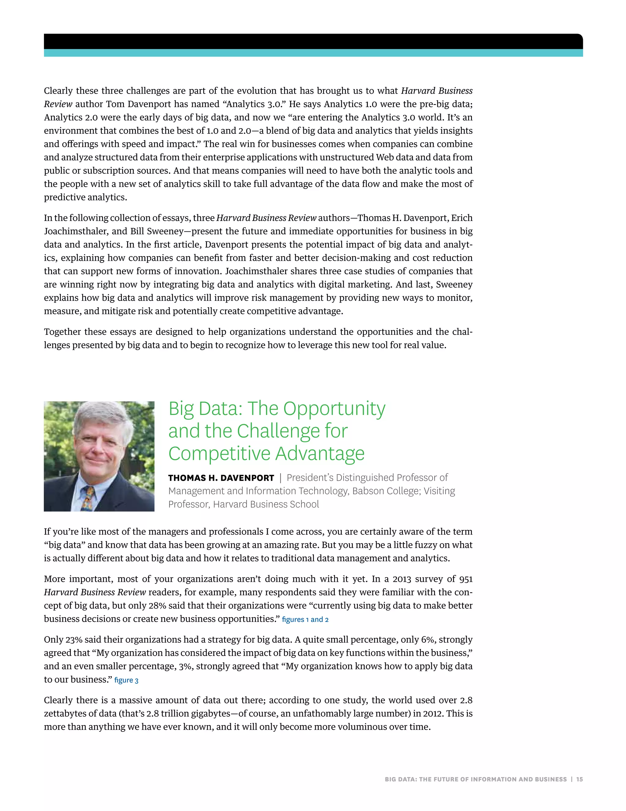 big data: the future of information and business | 15
Clearly these three challenges are part of the evolution that has brought us to what Harvard Business
Review author Tom Davenport has named “Analytics 3.0.” He says Analytics 1.0 were the pre-big data;
Analytics 2.0 were the early days of big data, and now we “are entering the Analytics 3.0 world. It’s an
environment that combines the best of 1.0 and 2.0—a blend of big data and analytics that yields insights
and offerings with speed and impact.” The real win for businesses comes when companies can combine
and analyze structured data from their enterprise applications with unstructured Web data and data from
public or subscription sources. And that means companies will need to have both the analytic tools and
the people with a new set of analytics skill to take full advantage of the data flow and make the most of
predictive analytics.
In the following collection of essays, three Harvard Business Review authors—Thomas H. Davenport, Erich
Joachimsthaler, and Bill Sweeney—present the future and immediate opportunities for business in big
data and analytics. In the first article, Davenport presents the potential impact of big data and analyt-
ics, explaining how companies can benefit from faster and better decision-making and cost reduction
that can support new forms of innovation. Joachimsthaler shares three case studies of companies that
are winning right now by integrating big data and analytics with digital marketing. And last, Sweeney
explains how big data and analytics will improve risk management by providing new ways to monitor,
measure, and mitigate risk and potentially create competitive advantage.
Together these essays are designed to help organizations understand the opportunities and the chal-
lenges presented by big data and to begin to recognize how to leverage this new tool for real value.
Big Data: The Opportunity
and the Challenge for
Competitive Advantage
Thomas H. Davenport | President’s Distinguished Professor of
Management and Information Technology, Babson College; Visiting
Professor, Harvard Business School
If you’re like most of the managers and professionals I come across, you are certainly aware of the term
“big data” and know that data has been growing at an amazing rate. But you may be a little fuzzy on what
is actually different about big data and how it relates to traditional data management and analytics.
More important, most of your organizations aren’t doing much with it yet. In a 2013 survey of 951
Harvard Business Review readers, for example, many respondents said they were familiar with the con-
cept of big data, but only 28% said that their organizations were “currently using big data to make better
business decisions or create new business opportunities.” figures 1 and 2
Only 23% said their organizations had a strategy for big data. A quite small percentage, only 6%, strongly
agreed that “My organization has considered the impact of big data on key functions within the business,”
and an even smaller percentage, 3%, strongly agreed that “My organization knows how to apply big data
to our business.” figure 3
Clearly there is a massive amount of data out there; according to one study, the world used over 2.8
zettabytes of data (that’s 2.8 trillion gigabytes—of course, an unfathomably large number) in 2012. This is
more than anything we have ever known, and it will only become more voluminous over time.
 