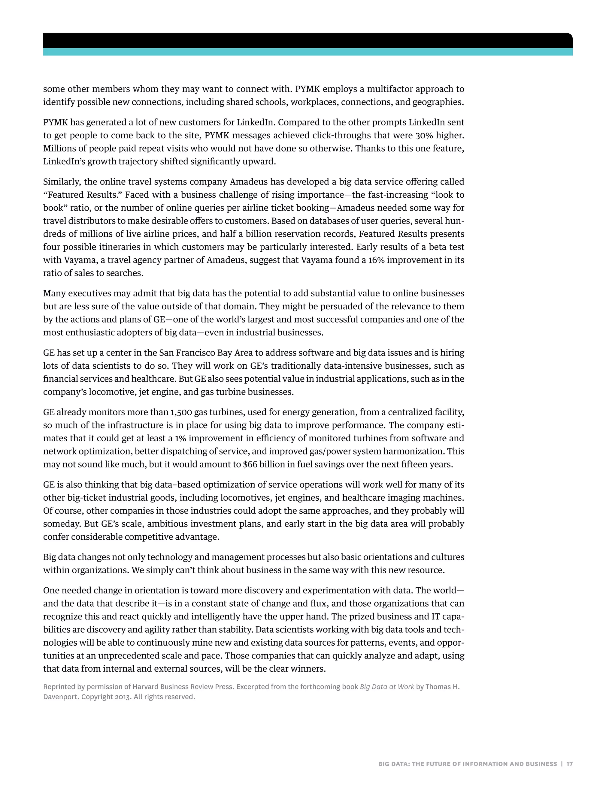 big data: the future of information and business | 17
some other members whom they may want to connect with. PYMK employs a multifactor approach to
identify possible new connections, including shared schools, workplaces, connections, and geographies.
PYMK has generated a lot of new customers for LinkedIn. Compared to the other prompts LinkedIn sent
to get people to come back to the site, PYMK messages achieved click-throughs that were 30% higher.
Millions of people paid repeat visits who would not have done so otherwise. Thanks to this one feature,
LinkedIn’s growth trajectory shifted significantly upward.
Similarly, the online travel systems company Amadeus has developed a big data service offering called
“Featured Results.” Faced with a business challenge of rising importance—the fast-increasing “look to
book” ratio, or the number of online queries per airline ticket booking—Amadeus needed some way for
travel distributors to make desirable offers to customers. Based on databases of user queries, several hun-
dreds of millions of live airline prices, and half a billion reservation records, Featured Results presents
four possible itineraries in which customers may be particularly interested. Early results of a beta test
with Vayama, a travel agency partner of Amadeus, suggest that Vayama found a 16% improvement in its
ratio of sales to searches.
Many executives may admit that big data has the potential to add substantial value to online businesses
but are less sure of the value outside of that domain. They might be persuaded of the relevance to them
by the actions and plans of GE—one of the world’s largest and most successful companies and one of the
most enthusiastic adopters of big data—even in industrial businesses.
GE has set up a center in the San Francisco Bay Area to address software and big data issues and is hiring
lots of data scientists to do so. They will work on GE’s traditionally data-intensive businesses, such as
financial services and healthcare. But GE also sees potential value in industrial applications, such as in the
company’s locomotive, jet engine, and gas turbine businesses.
GE already monitors more than 1,500 gas turbines, used for energy generation, from a centralized facility,
so much of the infrastructure is in place for using big data to improve performance. The company esti-
mates that it could get at least a 1% improvement in efficiency of monitored turbines from software and
network optimization, better dispatching of service, and improved gas/power system harmonization. This
may not sound like much, but it would amount to $66 billion in fuel savings over the next fifteen years.
GE is also thinking that big data–based optimization of service operations will work well for many of its
other big-ticket industrial goods, including locomotives, jet engines, and healthcare imaging machines.
Of course, other companies in those industries could adopt the same approaches, and they probably will
someday. But GE’s scale, ambitious investment plans, and early start in the big data area will probably
confer considerable competitive advantage.
Big data changes not only technology and management processes but also basic orientations and cultures
within organizations. We simply can’t think about business in the same way with this new resource.
One needed change in orientation is toward more discovery and experimentation with data. The world—
and the data that describe it—is in a constant state of change and flux, and those organizations that can
recognize this and react quickly and intelligently have the upper hand. The prized business and IT capa-
bilities are discovery and agility rather than stability. Data scientists working with big data tools and tech-
nologies will be able to continuously mine new and existing data sources for patterns, events, and oppor-
tunities at an unprecedented scale and pace. Those companies that can quickly analyze and adapt, using
that data from internal and external sources, will be the clear winners.
Reprinted by permission of Harvard Business Review Press. Excerpted from the forthcoming book Big Data at Work by Thomas H.
Davenport. Copyright 2013. All rights reserved.
 