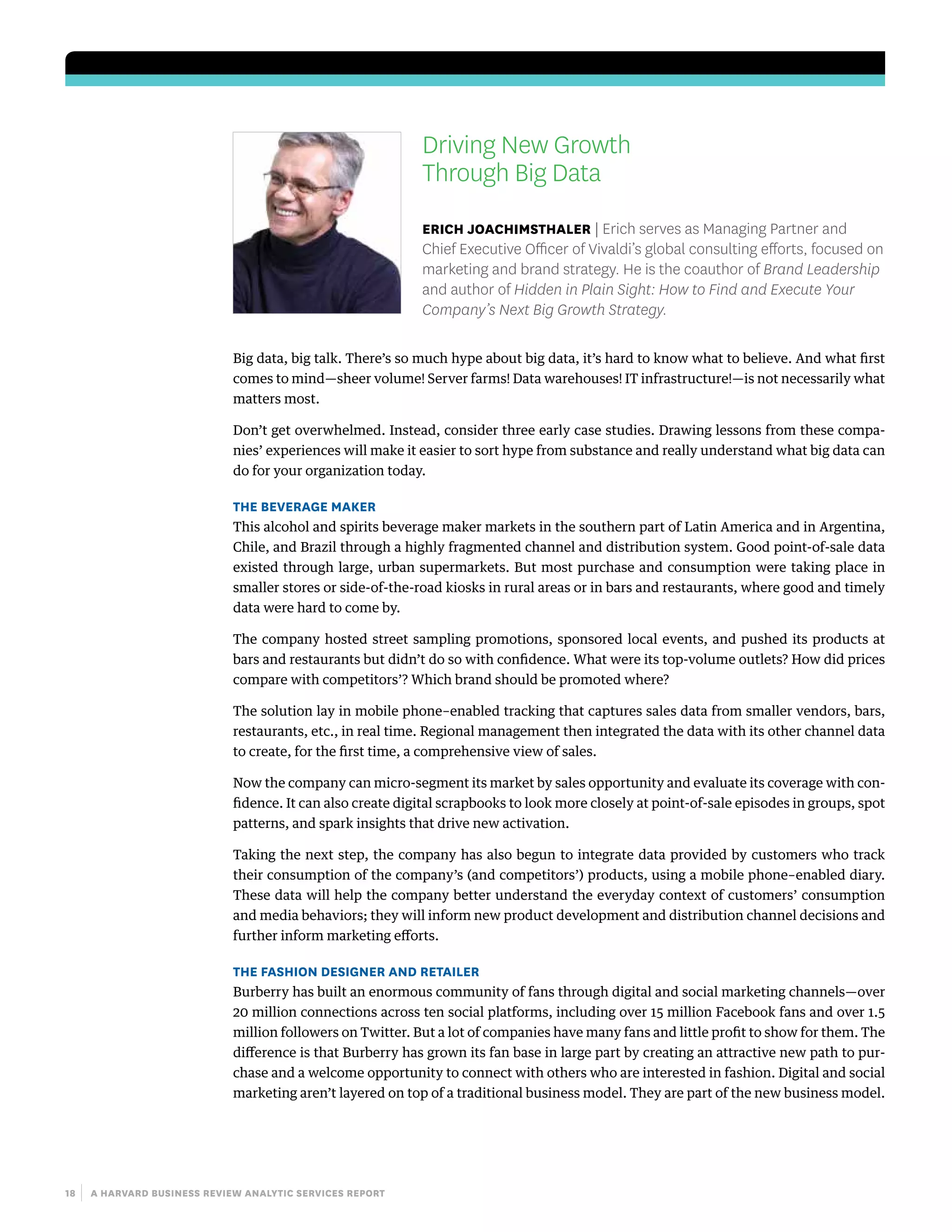 18 | a harvard business review analytic services report
Driving New Growth
Through Big Data
erich joachimsthaler | Erich serves as Managing Partner and
Chief Executive Officer of Vivaldi’s global consulting efforts, focused on
marketing and brand strategy. He is the coauthor of Brand Leadership
and author of Hidden in Plain Sight: How to Find and Execute Your
Company’s Next Big Growth Strategy.
Big data, big talk. There’s so much hype about big data, it’s hard to know what to believe. And what first
comes to mind—sheer volume! Server farms! Data warehouses! IT infrastructure!—is not necessarily what
matters most.
Don’t get overwhelmed. Instead, consider three early case studies. Drawing lessons from these compa-
nies’ experiences will make it easier to sort hype from substance and really understand what big data can
do for your organization today.
The Beverage Maker
This alcohol and spirits beverage maker markets in the southern part of Latin America and in Argentina,
Chile, and Brazil through a highly fragmented channel and distribution system. Good point-of-sale data
existed through large, urban supermarkets. But most purchase and consumption were taking place in
smaller stores or side-of-the-road kiosks in rural areas or in bars and restaurants, where good and timely
data were hard to come by.
The company hosted street sampling promotions, sponsored local events, and pushed its products at
bars and restaurants but didn’t do so with confidence. What were its top-volume outlets? How did prices
compare with competitors’? Which brand should be promoted where?
The solution lay in mobile phone–enabled tracking that captures sales data from smaller vendors, bars,
restaurants, etc., in real time. Regional management then integrated the data with its other channel data
to create, for the first time, a comprehensive view of sales.
Now the company can micro-segment its market by sales opportunity and evaluate its coverage with con-
fidence. It can also create digital scrapbooks to look more closely at point-of-sale episodes in groups, spot
patterns, and spark insights that drive new activation.
Taking the next step, the company has also begun to integrate data provided by customers who track
their consumption of the company’s (and competitors’) products, using a mobile phone–enabled diary.
These data will help the company better understand the everyday context of customers’ consumption
and media behaviors; they will inform new product development and distribution channel decisions and
further inform marketing efforts.
The Fashion Designer and Retailer
Burberry has built an enormous community of fans through digital and social marketing channels—over
20 million connections across ten social platforms, including over 15 million Facebook fans and over 1.5
million followers on Twitter. But a lot of companies have many fans and little profit to show for them. The
difference is that Burberry has grown its fan base in large part by creating an attractive new path to pur-
chase and a welcome opportunity to connect with others who are interested in fashion. Digital and social
marketing aren’t layered on top of a traditional business model. They are part of the new business model.
 