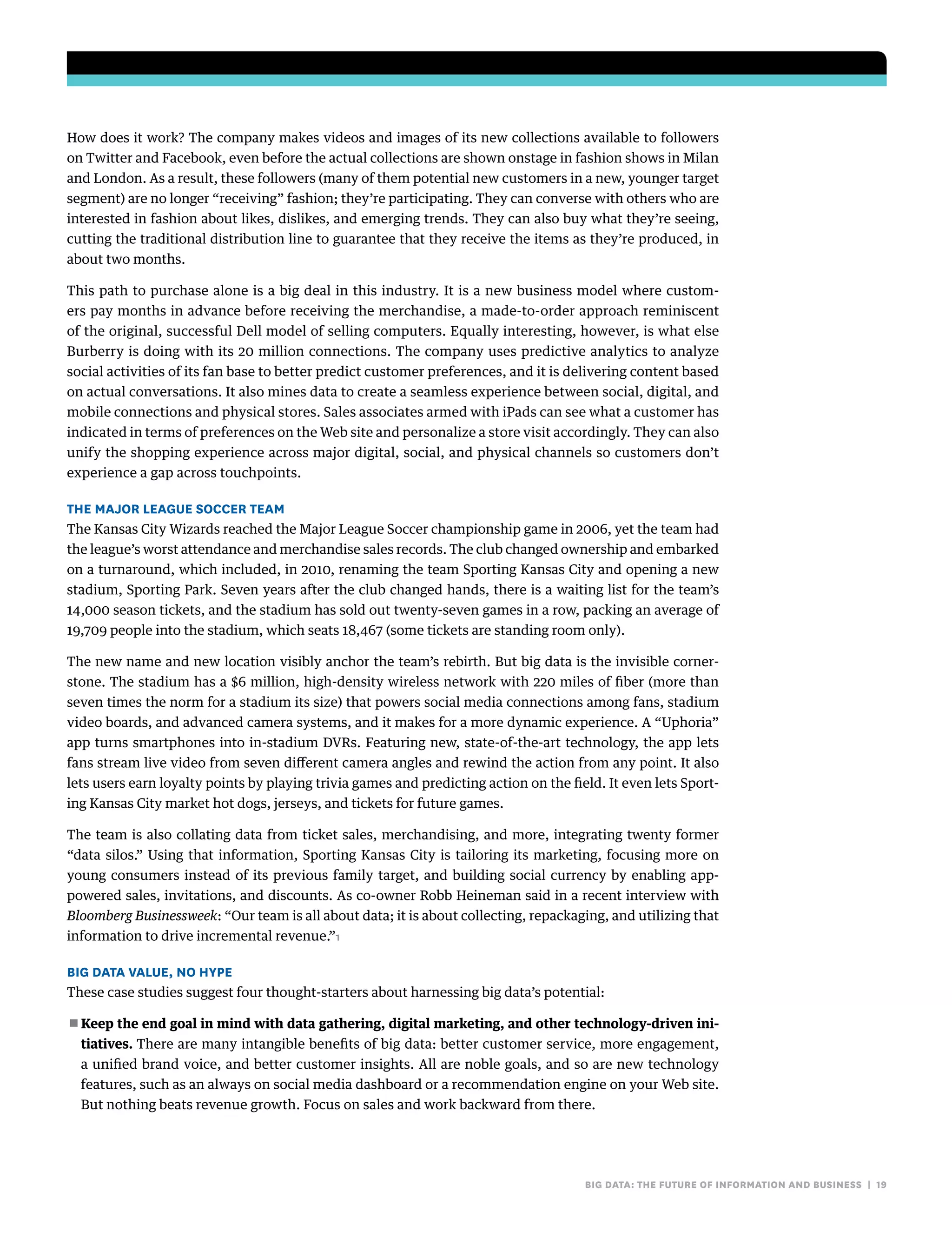 big data: the future of information and business | 19
How does it work? The company makes videos and images of its new collections available to followers
on Twitter and Facebook, even before the actual collections are shown onstage in fashion shows in Milan
and London. As a result, these followers (many of them potential new customers in a new, younger target
segment) are no longer “receiving” fashion; they’re participating. They can converse with others who are
interested in fashion about likes, dislikes, and emerging trends. They can also buy what they’re seeing,
cutting the traditional distribution line to guarantee that they receive the items as they’re produced, in
about two months.
This path to purchase alone is a big deal in this industry. It is a new business model where custom-
ers pay months in advance before receiving the merchandise, a made-to-order approach reminiscent
of the original, successful Dell model of selling computers. Equally interesting, however, is what else
Burberry is doing with its 20 million connections. The company uses predictive analytics to analyze
social activities of its fan base to better predict customer preferences, and it is delivering content based
on actual conversations. It also mines data to create a seamless experience between social, digital, and
mobile connections and physical stores. Sales associates armed with iPads can see what a customer has
indicated in terms of preferences on the Web site and personalize a store visit accordingly. They can also
unify the shopping experience across major digital, social, and physical channels so customers don’t
experience a gap across touchpoints.
The Major League Soccer Team
The Kansas City Wizards reached the Major League Soccer championship game in 2006, yet the team had
the league’s worst attendance and merchandise sales records. The club changed ownership and embarked
on a turnaround, which included, in 2010, renaming the team Sporting Kansas City and opening a new
stadium, Sporting Park. Seven years after the club changed hands, there is a waiting list for the team’s
14,000 season tickets, and the stadium has sold out twenty-seven games in a row, packing an average of
19,709 people into the stadium, which seats 18,467 (some tickets are standing room only).
The new name and new location visibly anchor the team’s rebirth. But big data is the invisible corner-
stone. The stadium has a $6 million, high-density wireless network with 220 miles of fiber (more than
seven times the norm for a stadium its size) that powers social media connections among fans, stadium
video boards, and advanced camera systems, and it makes for a more dynamic experience. A “Uphoria”
app turns smartphones into in-stadium DVRs. Featuring new, state-of-the-art technology, the app lets
fans stream live video from seven different camera angles and rewind the action from any point. It also
lets users earn loyalty points by playing trivia games and predicting action on the field. It even lets Sport-
ing Kansas City market hot dogs, jerseys, and tickets for future games.
The team is also collating data from ticket sales, merchandising, and more, integrating twenty former
“data silos.” Using that information, Sporting Kansas City is tailoring its marketing, focusing more on
young consumers instead of its previous family target, and building social currency by enabling app-
powered sales, invitations, and discounts. As co-owner Robb Heineman said in a recent interview with
Bloomberg Businessweek: “Our team is all about data; it is about collecting, repackaging, and utilizing that
information to drive incremental revenue.”1
Big Data Value, No Hype
These case studies suggest four thought-starters about harnessing big data’s potential:
■■ Keep the end goal in mind with data gathering, digital marketing, and other technology-driven ini-
tiatives. There are many intangible benefits of big data: better customer service, more engagement,
a unified brand voice, and better customer insights. All are noble goals, and so are new technology
features, such as an always on social media dashboard or a recommendation engine on your Web site.
But nothing beats revenue growth. Focus on sales and work backward from there.
 