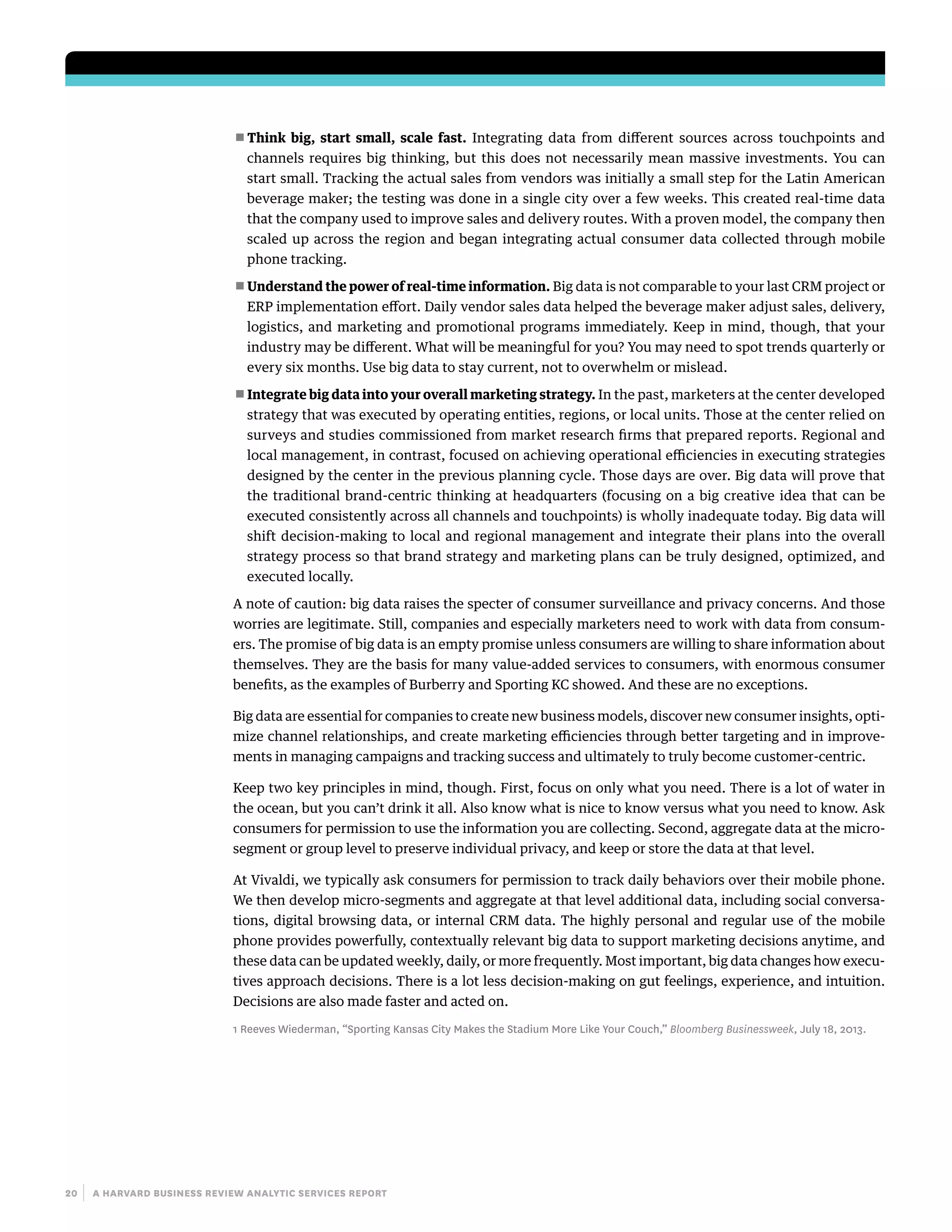 20 | a harvard business review analytic services report
■■ Think big, start small, scale fast. Integrating data from different sources across touchpoints and
channels requires big thinking, but this does not necessarily mean massive investments. You can
start small. Tracking the actual sales from vendors was initially a small step for the Latin American
beverage maker; the testing was done in a single city over a few weeks. This created real-time data
that the company used to improve sales and delivery routes. With a proven model, the company then
scaled up across the region and began integrating actual consumer data collected through mobile
phone tracking.
■■ Understand the power of real-time information. Big data is not comparable to your last CRM project or
ERP implementation effort. Daily vendor sales data helped the beverage maker adjust sales, delivery,
logistics, and marketing and promotional programs immediately. Keep in mind, though, that your
industry may be different. What will be meaningful for you? You may need to spot trends quarterly or
every six months. Use big data to stay current, not to overwhelm or mislead.
■■ Integrate big data into your overall marketing strategy. In the past, marketers at the center developed
strategy that was executed by operating entities, regions, or local units. Those at the center relied on
surveys and studies commissioned from market research firms that prepared reports. Regional and
local management, in contrast, focused on achieving operational efficiencies in executing strategies
designed by the center in the previous planning cycle. Those days are over. Big data will prove that
the traditional brand-centric thinking at headquarters (focusing on a big creative idea that can be
executed consistently across all channels and touchpoints) is wholly inadequate today. Big data will
shift decision-making to local and regional management and integrate their plans into the overall
strategy process so that brand strategy and marketing plans can be truly designed, optimized, and
executed locally.
A note of caution: big data raises the specter of consumer surveillance and privacy concerns. And those
worries are legitimate. Still, companies and especially marketers need to work with data from consum-
ers. The promise of big data is an empty promise unless consumers are willing to share information about
themselves. They are the basis for many value-added services to consumers, with enormous consumer
benefits, as the examples of Burberry and Sporting KC showed. And these are no exceptions.
Big data are essential for companies to create new business models, discover new consumer insights, opti-
mize channel relationships, and create marketing efficiencies through better targeting and in improve-
ments in managing campaigns and tracking success and ultimately to truly become customer-centric.
Keep two key principles in mind, though. First, focus on only what you need. There is a lot of water in
the ocean, but you can’t drink it all. Also know what is nice to know versus what you need to know. Ask
consumers for permission to use the information you are collecting. Second, aggregate data at the micro-
segment or group level to preserve individual privacy, and keep or store the data at that level.
At Vivaldi, we typically ask consumers for permission to track daily behaviors over their mobile phone.
We then develop micro-segments and aggregate at that level additional data, including social conversa-
tions, digital browsing data, or internal CRM data. The highly personal and regular use of the mobile
phone provides powerfully, contextually relevant big data to support marketing decisions anytime, and
these data can be updated weekly, daily, or more frequently. Most important, big data changes how execu-
tives approach decisions. There is a lot less decision-making on gut feelings, experience, and intuition.
Decisions are also made faster and acted on.
1 Reeves Wiederman, “Sporting Kansas City Makes the Stadium More Like Your Couch,” Bloomberg Businessweek, July 18, 2013.
 