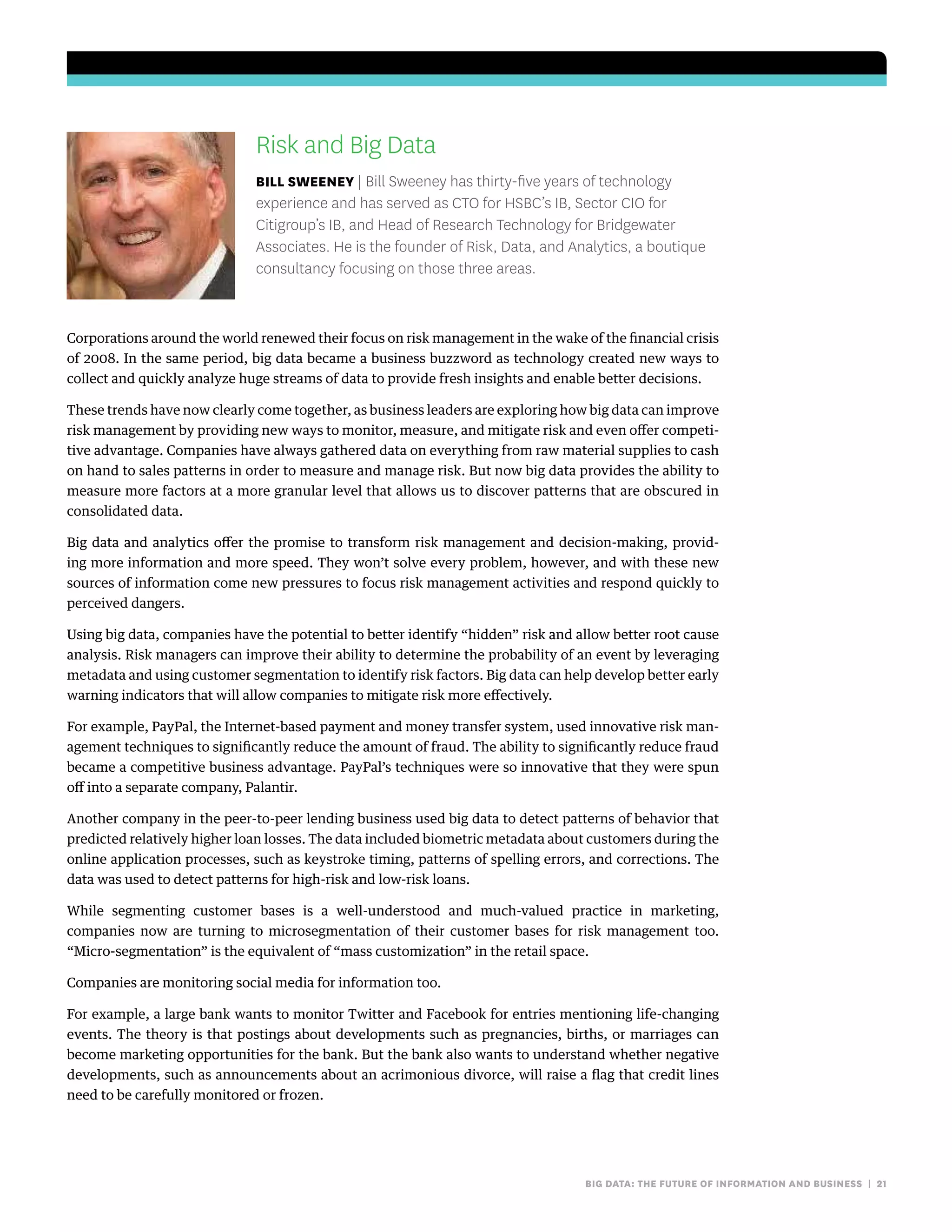 big data: the future of information and business | 21
Risk and Big Data
bill sweeney | Bill Sweeney has thirty-five years of technology
experience and has served as CTO for HSBC’s IB, Sector CIO for
Citigroup’s IB, and Head of Research Technology for Bridgewater
Associates. He is the founder of Risk, Data, and Analytics, a boutique
consultancy focusing on those three areas.
Corporations around the world renewed their focus on risk management in the wake of the financial crisis
of 2008. In the same period, big data became a business buzzword as technology created new ways to
collect and quickly analyze huge streams of data to provide fresh insights and enable better decisions.
These trends have now clearly come together, as business leaders are exploring how big data can improve
risk management by providing new ways to monitor, measure, and mitigate risk and even offer competi-
tive advantage. Companies have always gathered data on everything from raw material supplies to cash
on hand to sales patterns in order to measure and manage risk. But now big data provides the ability to
measure more factors at a more granular level that allows us to discover patterns that are obscured in
consolidated data.
Big data and analytics offer the promise to transform risk management and decision-making, provid-
ing more information and more speed. They won’t solve every problem, however, and with these new
sources of information come new pressures to focus risk management activities and respond quickly to
perceived dangers.
Using big data, companies have the potential to better identify “hidden” risk and allow better root cause
analysis. Risk managers can improve their ability to determine the probability of an event by leveraging
metadata and using customer segmentation to identify risk factors. Big data can help develop better early
warning indicators that will allow companies to mitigate risk more effectively.
For example, PayPal, the Internet-based payment and money transfer system, used innovative risk man-
agement techniques to significantly reduce the amount of fraud. The ability to significantly reduce fraud
became a competitive business advantage. PayPal’s techniques were so innovative that they were spun
off into a separate company, Palantir.
Another company in the peer-to-peer lending business used big data to detect patterns of behavior that
predicted relatively higher loan losses. The data included biometric metadata about customers during the
online application processes, such as keystroke timing, patterns of spelling errors, and corrections. The
data was used to detect patterns for high-risk and low-risk loans.
While segmenting customer bases is a well-understood and much-valued practice in marketing,
companies now are turning to microsegmentation of their customer bases for risk management too.
“Micro-segmentation” is the equivalent of “mass customization” in the retail space.
Companies are monitoring social media for information too.
For example, a large bank wants to monitor Twitter and Facebook for entries mentioning life-changing
events. The theory is that postings about developments such as pregnancies, births, or marriages can
become marketing opportunities for the bank. But the bank also wants to understand whether negative
developments, such as announcements about an acrimonious divorce, will raise a flag that credit lines
need to be carefully monitored or frozen.
 