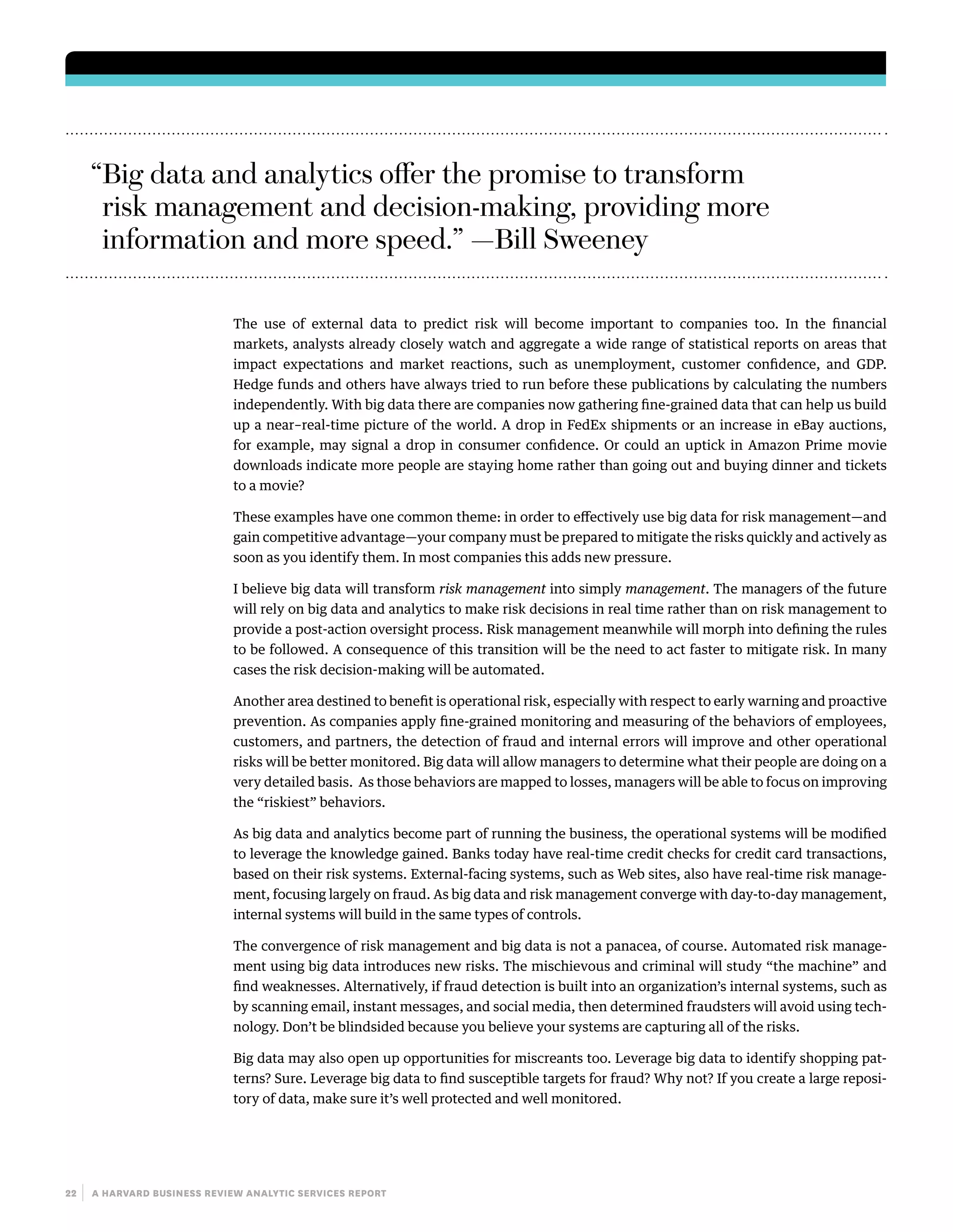 22 | a harvard business review analytic services report
The use of external data to predict risk will become important to companies too. In the financial
markets, analysts already closely watch and aggregate a wide range of statistical reports on areas that
impact expectations and market reactions, such as unemployment, customer confidence, and GDP.
Hedge funds and others have always tried to run before these publications by calculating the numbers
independently. With big data there are companies now gathering fine-grained data that can help us build
up a near–real-time picture of the world. A drop in FedEx shipments or an increase in eBay auctions,
for example, may signal a drop in consumer confidence. Or could an uptick in Amazon Prime movie
downloads indicate more people are staying home rather than going out and buying dinner and tickets
to a movie?
These examples have one common theme: in order to effectively use big data for risk management—and
gain competitive advantage—your company must be prepared to mitigate the risks quickly and actively as
soon as you identify them. In most companies this adds new pressure.
I believe big data will transform risk management into simply management. The managers of the future
will rely on big data and analytics to make risk decisions in real time rather than on risk management to
provide a post-action oversight process. Risk management meanwhile will morph into defining the rules
to be followed. A consequence of this transition will be the need to act faster to mitigate risk. In many
cases the risk decision-making will be automated.
Another area destined to benefit is operational risk, especially with respect to early warning and proactive
prevention. As companies apply fine-grained monitoring and measuring of the behaviors of employees,
customers, and partners, the detection of fraud and internal errors will improve and other operational
risks will be better monitored. Big data will allow managers to determine what their people are doing on a
very detailed basis. As those behaviors are mapped to losses, managers will be able to focus on improving
the “riskiest” behaviors.
As big data and analytics become part of running the business, the operational systems will be modified
to leverage the knowledge gained. Banks today have real-time credit checks for credit card transactions,
based on their risk systems. External-facing systems, such as Web sites, also have real-time risk manage-
ment, focusing largely on fraud. As big data and risk management converge with day-to-day management,
internal systems will build in the same types of controls.
The convergence of risk management and big data is not a panacea, of course. Automated risk manage-
ment using big data introduces new risks. The mischievous and criminal will study “the machine” and
find weaknesses. Alternatively, if fraud detection is built into an organization’s internal systems, such as
by scanning email, instant messages, and social media, then determined fraudsters will avoid using tech-
nology. Don’t be blindsided because you believe your systems are capturing all of the risks.
Big data may also open up opportunities for miscreants too. Leverage big data to identify shopping pat-
terns? Sure. Leverage big data to find susceptible targets for fraud? Why not? If you create a large reposi-
tory of data, make sure it’s well protected and well monitored.
“Big data and analytics offer the promise to transform
risk management and decision-making, providing more
information and more speed.” —Bill Sweeney
 