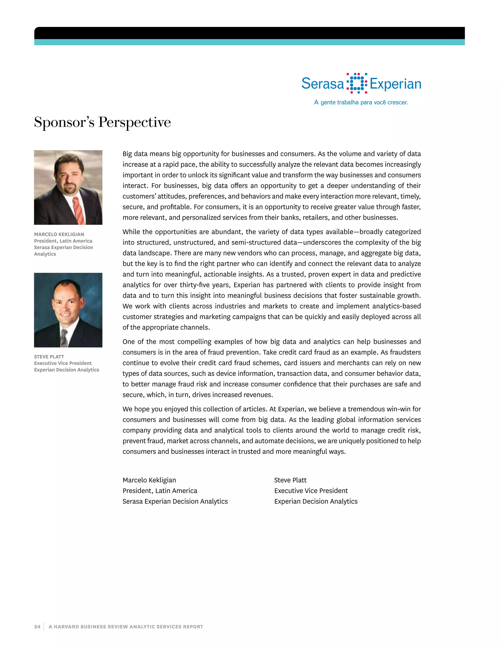 24 | a harvard business review analytic services report
Sponsor’s Perspective
Big data means big opportunity for businesses and consumers. As the volume and variety of data
increase at a rapid pace, the ability to successfully analyze the relevant data becomes increasingly
important in order to unlock its significant value and transform the way businesses and consumers
interact. For businesses, big data offers an opportunity to get a deeper understanding of their
customers’ attitudes, preferences, and behaviors and make every interaction more relevant, timely,
secure, and profitable. For consumers, it is an opportunity to receive greater value through faster,
more relevant, and personalized services from their banks, retailers, and other businesses.
While the opportunities are abundant, the variety of data types available—broadly categorized
into structured, unstructured, and semi-structured data—underscores the complexity of the big
data landscape. There are many new vendors who can process, manage, and aggregate big data,
but the key is to find the right partner who can identify and connect the relevant data to analyze
and turn into meaningful, actionable insights. As a trusted, proven expert in data and predictive
analytics for over thirty-five years, Experian has partnered with clients to provide insight from
data and to turn this insight into meaningful business decisions that foster sustainable growth.
We work with clients across industries and markets to create and implement analytics-based
customer strategies and marketing campaigns that can be quickly and easily deployed across all
of the appropriate channels.
One of the most compelling examples of how big data and analytics can help businesses and
consumers is in the area of fraud prevention. Take credit card fraud as an example. As fraudsters
continue to evolve their credit card fraud schemes, card issuers and merchants can rely on new
types of data sources, such as device information, transaction data, and consumer behavior data,
to better manage fraud risk and increase consumer confidence that their purchases are safe and
secure, which, in turn, drives increased revenues.
We hope you enjoyed this collection of articles. At Experian, we believe a tremendous win-win for
consumers and businesses will come from big data. As the leading global information services
company providing data and analytical tools to clients around the world to manage credit risk,
prevent fraud, market across channels, and automate decisions, we are uniquely positioned to help
consumers and businesses interact in trusted and more meaningful ways.
Marcelo Kekligian
President, Latin America
Serasa Experian Decision Analytics
Steve Platt
Executive Vice President
Experian Decision Analytics
Marcelo Kekligian
President, Latin America
Serasa Experian Decision
Analytics
Steve Platt
Executive Vice President
Experian Decision Analytics
 