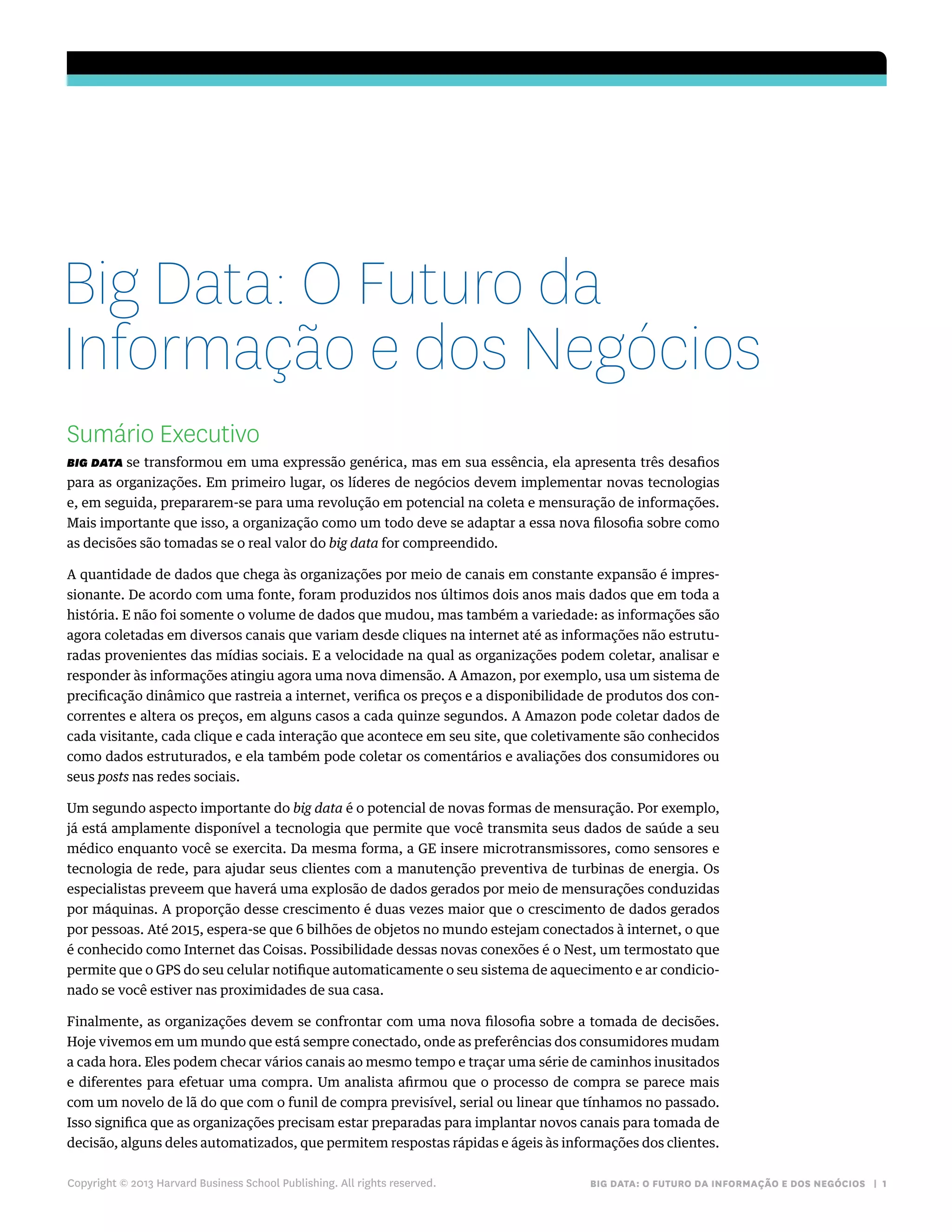 BIG DATA: O FUTURO DA INFORMAÇÃO E DOS NEGÓCIOS | 1
Sumário Executivo
BIG DATA se transformou em uma expressão genérica, mas em sua essência, ela apresenta três desafios
para as organizações. Em primeiro lugar, os líderes de negócios devem implementar novas tecnologias
e, em seguida, prepararem-se para uma revolução em potencial na coleta e mensuração de informações.
Mais importante que isso, a organização como um todo deve se adaptar a essa nova filosofia sobre como
as decisões são tomadas se o real valor do big data for compreendido.
A quantidade de dados que chega às organizações por meio de canais em constante expansão é impres-
sionante. De acordo com uma fonte, foram produzidos nos últimos dois anos mais dados que em toda a
história. E não foi somente o volume de dados que mudou, mas também a variedade: as informações são
agora coletadas em diversos canais que variam desde cliques na internet até as informações não estrutu-
radas provenientes das mídias sociais. E a velocidade na qual as organizações podem coletar, analisar e
responder às informações atingiu agora uma nova dimensão. A Amazon, por exemplo, usa um sistema de
precificação dinâmico que rastreia a internet, verifica os preços e a disponibilidade de produtos dos con-
correntes e altera os preços, em alguns casos a cada quinze segundos. A Amazon pode coletar dados de
cada visitante, cada clique e cada interação que acontece em seu site, que coletivamente são conhecidos
como dados estruturados, e ela também pode coletar os comentários e avaliações dos consumidores ou
seus posts nas redes sociais.
Um segundo aspecto importante do big data é o potencial de novas formas de mensuração. Por exemplo,
já está amplamente disponível a tecnologia que permite que você transmita seus dados de saúde a seu
médico enquanto você se exercita. Da mesma forma, a GE insere microtransmissores, como sensores e
tecnologia de rede, para ajudar seus clientes com a manutenção preventiva de turbinas de energia. Os
especialistas preveem que haverá uma explosão de dados gerados por meio de mensurações conduzidas
por máquinas. A proporção desse crescimento é duas vezes maior que o crescimento de dados gerados
por pessoas. Até 2015, espera-se que 6 bilhões de objetos no mundo estejam conectados à internet, o que
é conhecido como Internet das Coisas. Possibilidade dessas novas conexões é o Nest, um termostato que
permite que o GPS do seu celular notifique automaticamente o seu sistema de aquecimento e ar condicio-
nado se você estiver nas proximidades de sua casa.
Finalmente, as organizações devem se confrontar com uma nova filosofia sobre a tomada de decisões.
Hoje vivemos em um mundo que está sempre conectado, onde as preferências dos consumidores mudam
a cada hora. Eles podem checar vários canais ao mesmo tempo e traçar uma série de caminhos inusitados
e diferentes para efetuar uma compra. Um analista afirmou que o processo de compra se parece mais
com um novelo de lã do que com o funil de compra previsível, serial ou linear que tínhamos no passado.
Isso significa que as organizações precisam estar preparadas para implantar novos canais para tomada de
decisão, alguns deles automatizados, que permitem respostas rápidas e ágeis às informações dos clientes.
Copyright © 2013 Harvard Business School Publishing. All rights reserved.
Big Data: O Futuro da
Informação e dos Negócios
 