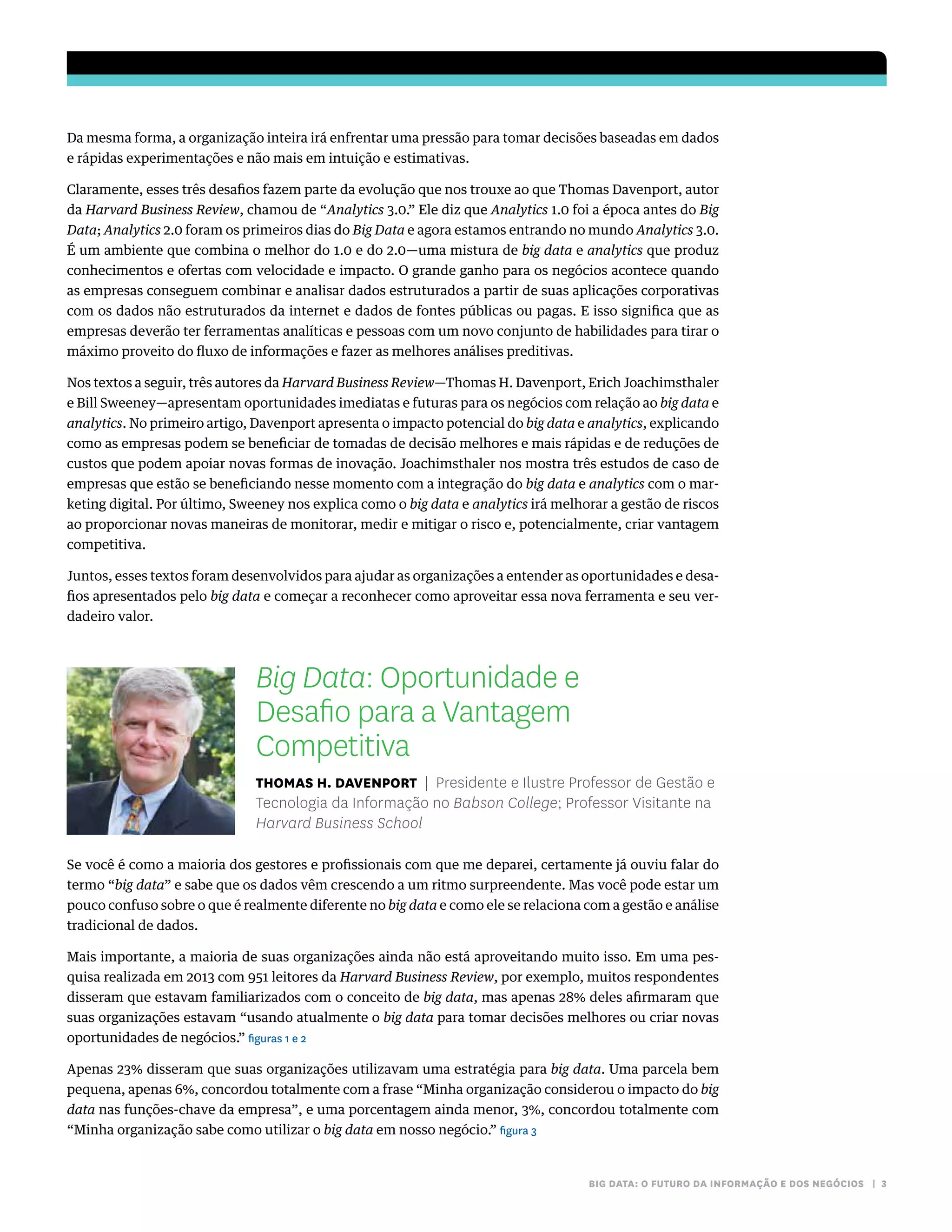 BIG DATA: O FUTURO DA INFORMAÇÃO E DOS NEGÓCIOS | 3
Da mesma forma, a organização inteira irá enfrentar uma pressão para tomar decisões baseadas em dados
e rápidas experimentações e não mais em intuição e estimativas.
Claramente, esses três desafios fazem parte da evolução que nos trouxe ao que Thomas Davenport, autor
da Harvard Business Review, chamou de “Analytics 3.0.” Ele diz que Analytics 1.0 foi a época antes do Big
Data; Analytics 2.0 foram os primeiros dias do Big Data e agora estamos entrando no mundo Analytics 3.0.
É um ambiente que combina o melhor do 1.0 e do 2.0—uma mistura de big data e analytics que produz
conhecimentos e ofertas com velocidade e impacto. O grande ganho para os negócios acontece quando
as empresas conseguem combinar e analisar dados estruturados a partir de suas aplicações corporativas
com os dados não estruturados da internet e dados de fontes públicas ou pagas. E isso significa que as
empresas deverão ter ferramentas analíticas e pessoas com um novo conjunto de habilidades para tirar o
máximo proveito do fluxo de informações e fazer as melhores análises preditivas.
Nos textos a seguir, três autores da Harvard Business Review—Thomas H. Davenport, Erich Joachimsthaler
e Bill Sweeney—apresentam oportunidades imediatas e futuras para os negócios com relação ao big data e
analytics. No primeiro artigo, Davenport apresenta o impacto potencial do big data e analytics, explicando
como as empresas podem se beneficiar de tomadas de decisão melhores e mais rápidas e de reduções de
custos que podem apoiar novas formas de inovação. Joachimsthaler nos mostra três estudos de caso de
empresas que estão se beneficiando nesse momento com a integração do big data e analytics com o mar-
keting digital. Por último, Sweeney nos explica como o big data e analytics irá melhorar a gestão de riscos
ao proporcionar novas maneiras de monitorar, medir e mitigar o risco e, potencialmente, criar vantagem
competitiva.
Juntos, esses textos foram desenvolvidos para ajudar as organizações a entender as oportunidades e desa-
fios apresentados pelo big data e começar a reconhecer como aproveitar essa nova ferramenta e seu ver-
dadeiro valor.
Big Data: Oportunidade e
Desafio para a Vantagem
Competitiva
Thomas H. Davenport | Presidente e Ilustre Professor de Gestão e
Tecnologia da Informação no Babson College; Professor Visitante na
Harvard Business School
Se você é como a maioria dos gestores e profissionais com que me deparei, certamente já ouviu falar do
termo “big data” e sabe que os dados vêm crescendo a um ritmo surpreendente. Mas você pode estar um
pouco confuso sobre o que é realmente diferente no big data e como ele se relaciona com a gestão e análise
tradicional de dados.
Mais importante, a maioria de suas organizações ainda não está aproveitando muito isso. Em uma pes-
quisa realizada em 2013 com 951 leitores da Harvard Business Review, por exemplo, muitos respondentes
disseram que estavam familiarizados com o conceito de big data, mas apenas 28% deles afirmaram que
suas organizações estavam “usando atualmente o big data para tomar decisões melhores ou criar novas
oportunidades de negócios.” figuras 1 e 2
Apenas 23% disseram que suas organizações utilizavam uma estratégia para big data. Uma parcela bem
pequena, apenas 6%, concordou totalmente com a frase “Minha organização considerou o impacto do big
data nas funções-chave da empresa”, e uma porcentagem ainda menor, 3%, concordou totalmente com
“Minha organização sabe como utilizar o big data em nosso negócio.” figura 3
 