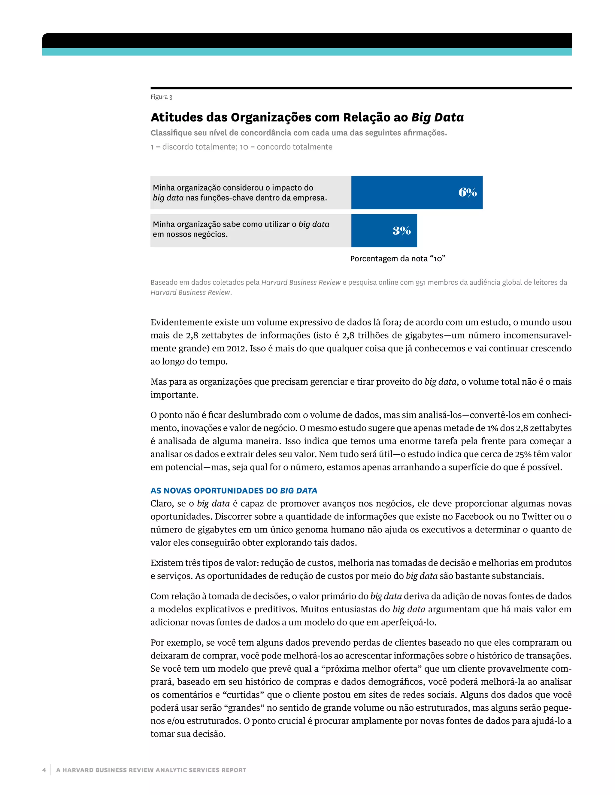 4 | a harvard business review analytic services report
Evidentemente existe um volume expressivo de dados lá fora; de acordo com um estudo, o mundo usou
mais de 2,8 zettabytes de informações (isto é 2,8 trilhões de gigabytes—um número incomensuravel-
mente grande) em 2012. Isso é mais do que qualquer coisa que já conhecemos e vai continuar crescendo
ao longo do tempo.
Mas para as organizações que precisam gerenciar e tirar proveito do big data, o volume total não é o mais
importante.
O ponto não é ficar deslumbrado com o volume de dados, mas sim analisá-los—convertê-los em conheci-
mento, inovações e valor de negócio. O mesmo estudo sugere que apenas metade de 1% dos 2,8 zettabytes
é analisada de alguma maneira. Isso indica que temos uma enorme tarefa pela frente para começar a
analisar os dados e extrair deles seu valor. Nem tudo será útil—o estudo indica que cerca de 25% têm valor
em potencial—mas, seja qual for o número, estamos apenas arranhando a superfície do que é possível.
As Novas Oportunidades do Big Data
Claro, se o big data é capaz de promover avanços nos negócios, ele deve proporcionar algumas novas
oportunidades. Discorrer sobre a quantidade de informações que existe no Facebook ou no Twitter ou o
número de gigabytes em um único genoma humano não ajuda os executivos a determinar o quanto de
valor eles conseguirão obter explorando tais dados.
Existem três tipos de valor: redução de custos, melhoria nas tomadas de decisão e melhorias em produtos
e serviços. As oportunidades de redução de custos por meio do big data são bastante substanciais.
Com relação à tomada de decisões, o valor primário do big data deriva da adição de novas fontes de dados
a modelos explicativos e preditivos. Muitos entusiastas do big data argumentam que há mais valor em
adicionar novas fontes de dados a um modelo do que em aperfeiçoá-lo.
Por exemplo, se você tem alguns dados prevendo perdas de clientes baseado no que eles compraram ou
deixaram de comprar, você pode melhorá-los ao acrescentar informações sobre o histórico de transações.
Se você tem um modelo que prevê qual a “próxima melhor oferta” que um cliente provavelmente com-
prará, baseado em seu histórico de compras e dados demográficos, você poderá melhorá-la ao analisar
os comentários e “curtidas” que o cliente postou em sites de redes sociais. Alguns dos dados que você
poderá usar serão “grandes” no sentido de grande volume ou não estruturados, mas alguns serão peque-
nos e/ou estruturados. O ponto crucial é procurar amplamente por novas fontes de dados para ajudá-lo a
tomar sua decisão.
Figura 3
Atitudes das Organizações com Relação ao Big Data
Classiﬁque seu nível de concordância com cada uma das seguintes aﬁrmações.
1 = discordo totalmente; 10 = concordo totalmente
Minha organização considerou o impacto do
big data nas funções-chave dentro da empresa.
Minha organização sabe como utilizar o big data
em nossos negócios.
6%
3%
Porcentagem da nota “10”
Baseado em dados coletados pela Harvard Business Review e pesquisa online com 951 membros da audiência global de leitores da
Harvard Business Review.
 