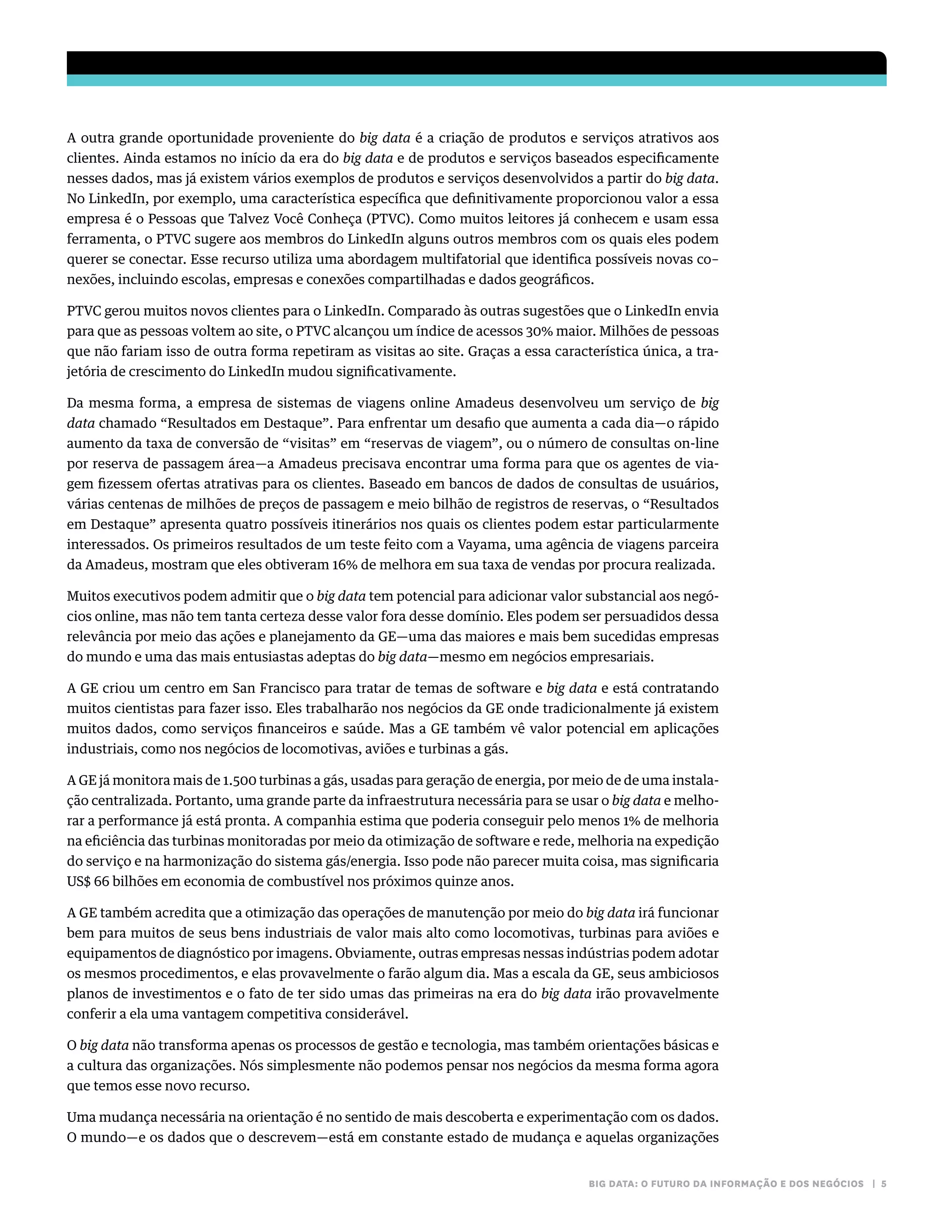 BIG DATA: O FUTURO DA INFORMAÇÃO E DOS NEGÓCIOS | 5
A outra grande oportunidade proveniente do big data é a criação de produtos e serviços atrativos aos
clientes. Ainda estamos no início da era do big data e de produtos e serviços baseados especificamente
nesses dados, mas já existem vários exemplos de produtos e serviços desenvolvidos a partir do big data.
No LinkedIn, por exemplo, uma característica específica que definitivamente proporcionou valor a essa
empresa é o Pessoas que Talvez Você Conheça (PTVC). Como muitos leitores já conhecem e usam essa
ferramenta, o PTVC sugere aos membros do LinkedIn alguns outros membros com os quais eles podem
querer se conectar. Esse recurso utiliza uma abordagem multifatorial que identifica possíveis novas co–
nexões, incluindo escolas, empresas e conexões compartilhadas e dados geográficos.
PTVC gerou muitos novos clientes para o LinkedIn. Comparado às outras sugestões que o LinkedIn envia
para que as pessoas voltem ao site, o PTVC alcançou um índice de acessos 30% maior. Milhões de pessoas
que não fariam isso de outra forma repetiram as visitas ao site. Graças a essa característica única, a tra-
jetória de crescimento do LinkedIn mudou significativamente.
Da mesma forma, a empresa de sistemas de viagens online Amadeus desenvolveu um serviço de big
data chamado “Resultados em Destaque”. Para enfrentar um desafio que aumenta a cada dia—o rápido
aumento da taxa de conversão de “visitas” em “reservas de viagem”, ou o número de consultas on-line
por reserva de passagem área—a Amadeus precisava encontrar uma forma para que os agentes de via-
gem fizessem ofertas atrativas para os clientes. Baseado em bancos de dados de consultas de usuários,
várias centenas de milhões de preços de passagem e meio bilhão de registros de reservas, o “Resultados
em Destaque” apresenta quatro possíveis itinerários nos quais os clientes podem estar particularmente
interessados. Os primeiros resultados de um teste feito com a Vayama, uma agência de viagens parceira
da Amadeus, mostram que eles obtiveram 16% de melhora em sua taxa de vendas por procura realizada.
Muitos executivos podem admitir que o big data tem potencial para adicionar valor substancial aos negó-
cios online, mas não tem tanta certeza desse valor fora desse domínio. Eles podem ser persuadidos dessa
relevância por meio das ações e planejamento da GE—uma das maiores e mais bem sucedidas empresas
do mundo e uma das mais entusiastas adeptas do big data—mesmo em negócios empresariais.
A GE criou um centro em San Francisco para tratar de temas de software e big data e está contratando
muitos cientistas para fazer isso. Eles trabalharão nos negócios da GE onde tradicionalmente já existem
muitos dados, como serviços financeiros e saúde. Mas a GE também vê valor potencial em aplicações
industriais, como nos negócios de locomotivas, aviões e turbinas a gás.
A GE já monitora mais de 1.500 turbinas a gás, usadas para geração de energia, por meio de de uma instala-
ção centralizada. Portanto, uma grande parte da infraestrutura necessária para se usar o big data e melho-
rar a performance já está pronta. A companhia estima que poderia conseguir pelo menos 1% de melhoria
na eficiência das turbinas monitoradas por meio da otimização de software e rede, melhoria na expedição
do serviço e na harmonização do sistema gás/energia. Isso pode não parecer muita coisa, mas significaria
US$ 66 bilhões em economia de combustível nos próximos quinze anos.
A GE também acredita que a otimização das operações de manutenção por meio do big data irá funcionar
bem para muitos de seus bens industriais de valor mais alto como locomotivas, turbinas para aviões e
equipamentos de diagnóstico por imagens. Obviamente, outras empresas nessas indústrias podem adotar
os mesmos procedimentos, e elas provavelmente o farão algum dia. Mas a escala da GE, seus ambiciosos
planos de investimentos e o fato de ter sido umas das primeiras na era do big data irão provavelmente
conferir a ela uma vantagem competitiva considerável.
O big data não transforma apenas os processos de gestão e tecnologia, mas também orientações básicas e
a cultura das organizações. Nós simplesmente não podemos pensar nos negócios da mesma forma agora
que temos esse novo recurso.
Uma mudança necessária na orientação é no sentido de mais descoberta e experimentação com os dados.
O mundo—e os dados que o descrevem—está em constante estado de mudança e aquelas organizações
 
