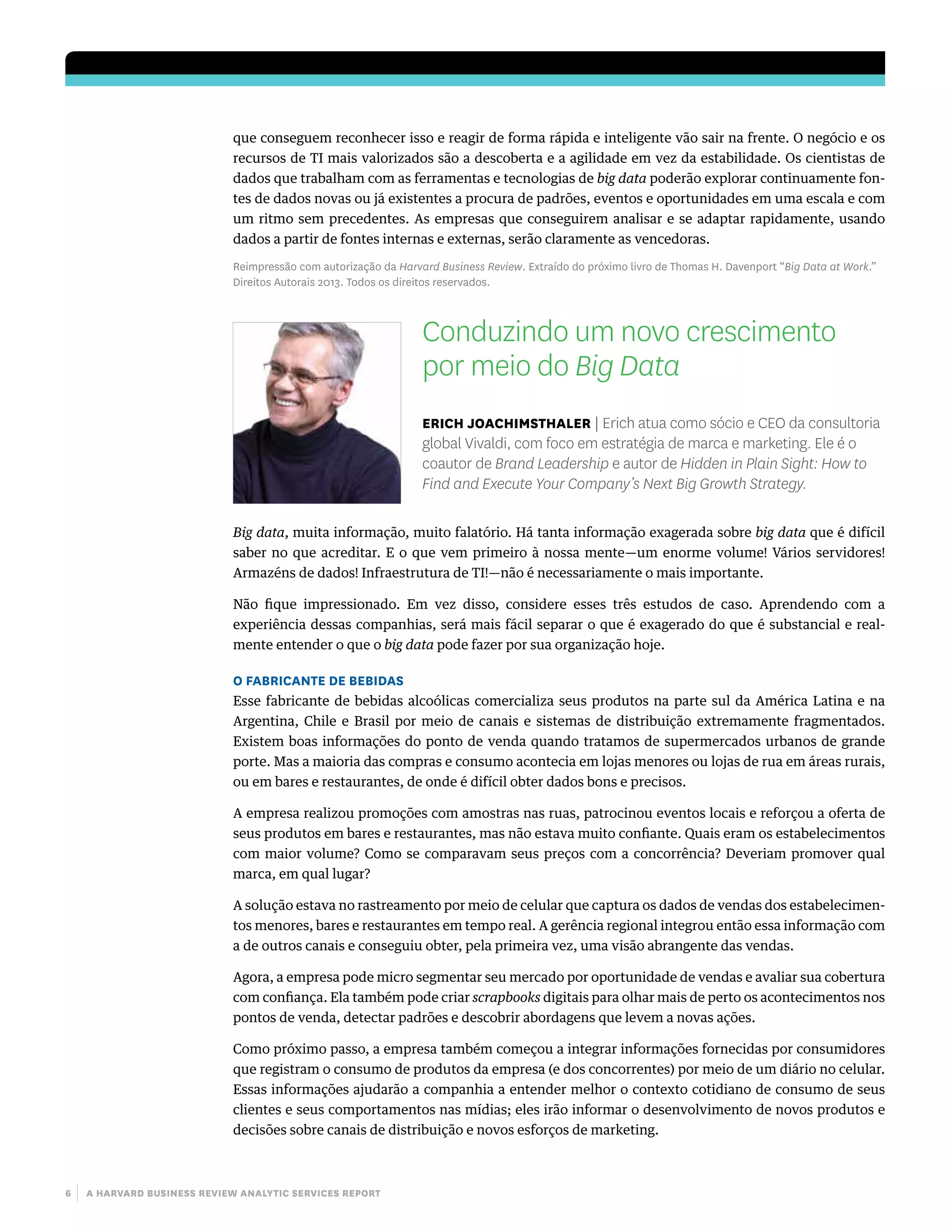6 | a harvard business review analytic services report
que conseguem reconhecer isso e reagir de forma rápida e inteligente vão sair na frente. O negócio e os
recursos de TI mais valorizados são a descoberta e a agilidade em vez da estabilidade. Os cientistas de
dados que trabalham com as ferramentas e tecnologias de big data poderão explorar continuamente fon-
tes de dados novas ou já existentes a procura de padrões, eventos e oportunidades em uma escala e com
um ritmo sem precedentes. As empresas que conseguirem analisar e se adaptar rapidamente, usando
dados a partir de fontes internas e externas, serão claramente as vencedoras.
Reimpressão com autorização da Harvard Business Review. Extraído do próximo livro de Thomas H. Davenport “Big Data at Work.”
Direitos Autorais 2013. Todos os direitos reservados.
Conduzindo um novo crescimento
por meio do Big Data
erich joachimsthaler | Erich atua como sócio e CEO da consultoria
global Vivaldi, com foco em estratégia de marca e marketing. Ele é o
coautor de Brand Leadership e autor de Hidden in Plain Sight: How to
Find and Execute Your Company’s Next Big Growth Strategy.
Big data, muita informação, muito falatório. Há tanta informação exagerada sobre big data que é difícil
saber no que acreditar. E o que vem primeiro à nossa mente—um enorme volume! Vários servidores!
Armazéns de dados! Infraestrutura de TI!—não é necessariamente o mais importante.
Não fique impressionado. Em vez disso, considere esses três estudos de caso. Aprendendo com a
experiência dessas companhias, será mais fácil separar o que é exagerado do que é substancial e real-
mente entender o que o big data pode fazer por sua organização hoje.
O FABRICANTE DE BEBIDAS
Esse fabricante de bebidas alcoólicas comercializa seus produtos na parte sul da América Latina e na
Argentina, Chile e Brasil por meio de canais e sistemas de distribuição extremamente fragmentados.
Existem boas informações do ponto de venda quando tratamos de supermercados urbanos de grande
porte. Mas a maioria das compras e consumo acontecia em lojas menores ou lojas de rua em áreas rurais,
ou em bares e restaurantes, de onde é difícil obter dados bons e precisos.
A empresa realizou promoções com amostras nas ruas, patrocinou eventos locais e reforçou a oferta de
seus produtos em bares e restaurantes, mas não estava muito confiante. Quais eram os estabelecimentos
com maior volume? Como se comparavam seus preços com a concorrência? Deveriam promover qual
marca, em qual lugar?
A solução estava no rastreamento por meio de celular que captura os dados de vendas dos estabelecimen-
tos menores, bares e restaurantes em tempo real. A gerência regional integrou então essa informação com
a de outros canais e conseguiu obter, pela primeira vez, uma visão abrangente das vendas.
Agora, a empresa pode micro segmentar seu mercado por oportunidade de vendas e avaliar sua cobertura
com confiança. Ela também pode criar scrapbooks digitais para olhar mais de perto os acontecimentos nos
pontos de venda, detectar padrões e descobrir abordagens que levem a novas ações.
Como próximo passo, a empresa também começou a integrar informações fornecidas por consumidores
que registram o consumo de produtos da empresa (e dos concorrentes) por meio de um diário no celular.
Essas informações ajudarão a companhia a entender melhor o contexto cotidiano de consumo de seus
clientes e seus comportamentos nas mídias; eles irão informar o desenvolvimento de novos produtos e
decisões sobre canais de distribuição e novos esforços de marketing.
 