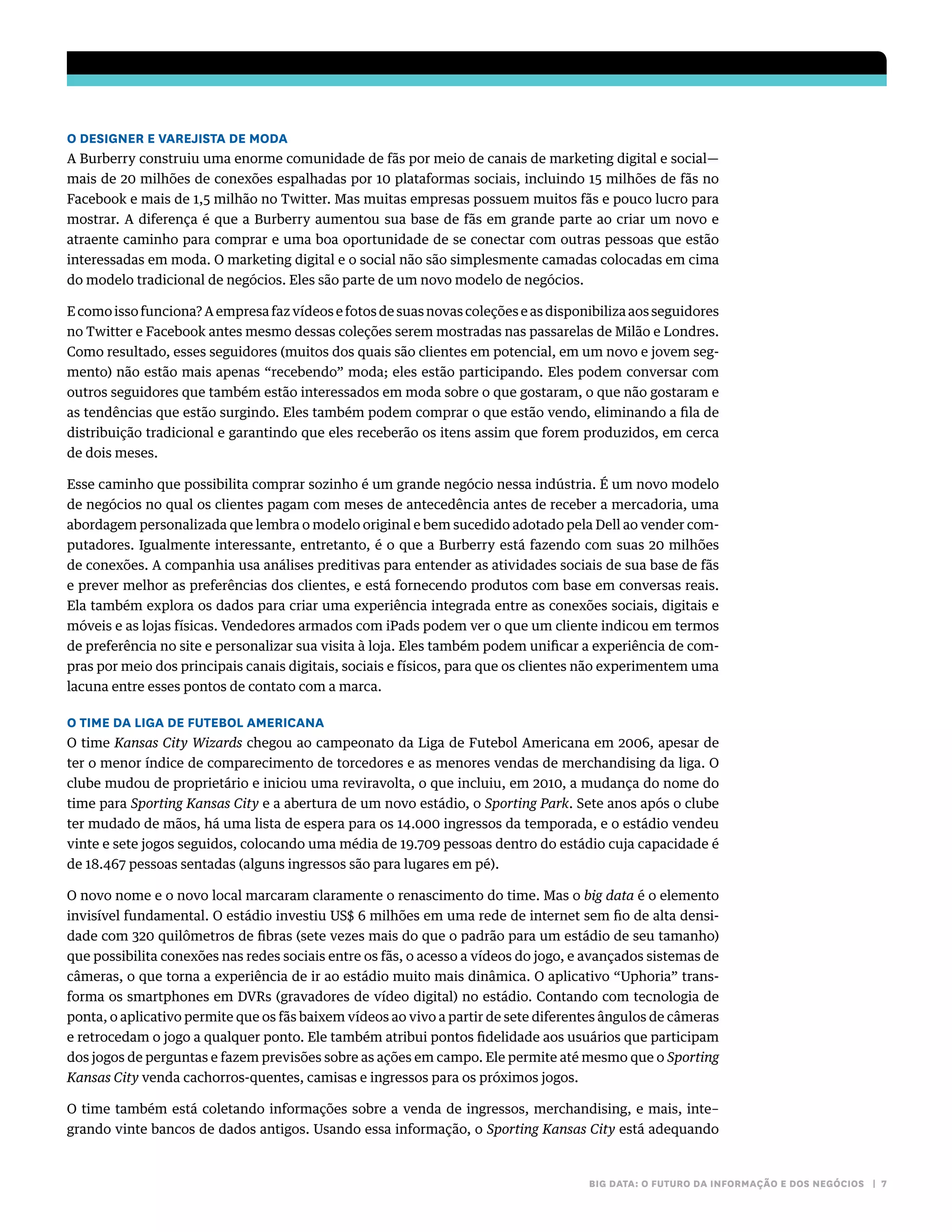 BIG DATA: O FUTURO DA INFORMAÇÃO E DOS NEGÓCIOS | 7
O DESIGNER E VAREJISTA DE MODA
A Burberry construiu uma enorme comunidade de fãs por meio de canais de marketing digital e social—
mais de 20 milhões de conexões espalhadas por 10 plataformas sociais, incluindo 15 milhões de fãs no
Facebook e mais de 1,5 milhão no Twitter. Mas muitas empresas possuem muitos fãs e pouco lucro para
mostrar. A diferença é que a Burberry aumentou sua base de fãs em grande parte ao criar um novo e
atraente caminho para comprar e uma boa oportunidade de se conectar com outras pessoas que estão
interessadas em moda. O marketing digital e o social não são simplesmente camadas colocadas em cima
do modelo tradicional de negócios. Eles são parte de um novo modelo de negócios.
E como isso funciona? A empresa faz vídeos e fotos de suas novas coleções e as disponibiliza aos seguidores
no Twitter e Facebook antes mesmo dessas coleções serem mostradas nas passarelas de Milão e Londres.
Como resultado, esses seguidores (muitos dos quais são clientes em potencial, em um novo e jovem seg-
mento) não estão mais apenas “recebendo” moda; eles estão participando. Eles podem conversar com
outros seguidores que também estão interessados em moda sobre o que gostaram, o que não gostaram e
as tendências que estão surgindo. Eles também podem comprar o que estão vendo, eliminando a fila de
distribuição tradicional e garantindo que eles receberão os itens assim que forem produzidos, em cerca
de dois meses.
Esse caminho que possibilita comprar sozinho é um grande negócio nessa indústria. É um novo modelo
de negócios no qual os clientes pagam com meses de antecedência antes de receber a mercadoria, uma
abordagem personalizada que lembra o modelo original e bem sucedido adotado pela Dell ao vender com-
putadores. Igualmente interessante, entretanto, é o que a Burberry está fazendo com suas 20 milhões
de conexões. A companhia usa análises preditivas para entender as atividades sociais de sua base de fãs
e prever melhor as preferências dos clientes, e está fornecendo produtos com base em conversas reais.
Ela também explora os dados para criar uma experiência integrada entre as conexões sociais, digitais e
móveis e as lojas físicas. Vendedores armados com iPads podem ver o que um cliente indicou em termos
de preferência no site e personalizar sua visita à loja. Eles também podem unificar a experiência de com-
pras por meio dos principais canais digitais, sociais e físicos, para que os clientes não experimentem uma
lacuna entre esses pontos de contato com a marca.
O TIME DA LIGA DE FUTEBOL AMERICANA
O time Kansas City Wizards chegou ao campeonato da Liga de Futebol Americana em 2006, apesar de
ter o menor índice de comparecimento de torcedores e as menores vendas de merchandising da liga. O
clube mudou de proprietário e iniciou uma reviravolta, o que incluiu, em 2010, a mudança do nome do
time para Sporting Kansas City e a abertura de um novo estádio, o Sporting Park. Sete anos após o clube
ter mudado de mãos, há uma lista de espera para os 14.000 ingressos da temporada, e o estádio vendeu
vinte e sete jogos seguidos, colocando uma média de 19.709 pessoas dentro do estádio cuja capacidade é
de 18.467 pessoas sentadas (alguns ingressos são para lugares em pé).
O novo nome e o novo local marcaram claramente o renascimento do time. Mas o big data é o elemento
invisível fundamental. O estádio investiu US$ 6 milhões em uma rede de internet sem fio de alta densi-
dade com 320 quilômetros de fibras (sete vezes mais do que o padrão para um estádio de seu tamanho)
que possibilita conexões nas redes sociais entre os fãs, o acesso a vídeos do jogo, e avançados sistemas de
câmeras, o que torna a experiência de ir ao estádio muito mais dinâmica. O aplicativo “Uphoria” trans-
forma os smartphones em DVRs (gravadores de vídeo digital) no estádio. Contando com tecnologia de
ponta, o aplicativo permite que os fãs baixem vídeos ao vivo a partir de sete diferentes ângulos de câmeras
e retrocedam o jogo a qualquer ponto. Ele também atribui pontos fidelidade aos usuários que participam
dos jogos de perguntas e fazem previsões sobre as ações em campo. Ele permite até mesmo que o Sporting
Kansas City venda cachorros-quentes, camisas e ingressos para os próximos jogos.
O time também está coletando informações sobre a venda de ingressos, merchandising, e mais, inte–
grando vinte bancos de dados antigos. Usando essa informação, o Sporting Kansas City está adequando
 