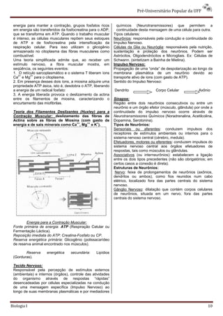 Pré-Universitário Popular da UFF


 energia para manter a contração, grupos fosfatos ricos        químicos (Neurotransmissores) que permitem a
 em energia são transferidos da fosfocreatina para o ADP,      continuidade desta mensagem de uma célula para outra.
 que se transforma em ATP. Quando o trabalho muscular        Tipos celulares:
 é intenso, as células musculares repõem seus estoques       Neurônios: responsáveis pela condução e continuidade do
 de ATP e de fosfocreatina pela intensificação da            Impulso Nervoso.
 respiração celular. Para isso utilizam o glicogênio         Células da Glia ou Neuróglia: responsáveis pela nutrição,
 armazenado no citoplasma das fibras musculares como         sustentação e proteção dos neurônios. Podem ser
 combustível.                                                Astrócitos, Oligodendrócitos e Microgliais. Ex: Células de
 Uma teoria simplificada admite que, ao receber um           Schwann. (sintetizam a Bainha de Mielina).
 estímulo nervoso, a fibra muscular mostra, em               Impulso Nervoso:
 seqüência, os seguintes eventos:                            Propagação de uma “onda” de despolarização ao longo da
 1. O retículo sarcoplasmático e o sistema T liberam íons    membrana plasmática de um neurônio devido ao
    2+     2+
 Ca e Mg para o citoplasma.                                  transporte ativo de íons (com gasto de ATP).
 2. Em presença desses dois íons, a miosina adquire uma      Sentido do Impulso Nervoso:
 propriedade ATP ásica, isto é, desdobra o ATP, liberando
 a energia de um radical fosfato:                            Dendrito                Corpo Celular            Axônio
 3. A energia liberada provoca o deslizamento da actina
 entre os filamentos de miosina, caracterizando o            Sinapse:
 encurtamento das miofibrilas.                               Região entre dois neurônios consecutivos ou entre um
                                                             neurônio e um órgão efetor (músculo, glândula) por onde a
 Teoria dos Filamentos Deslizantes (Huxley) para a           continuidade do impulso nervoso ocorre através de
 Contração Muscular: deslizamento das fibras de              Neurotransmissores Químicos (Noradrenalina, Acetilcolina,
 Actina sobre as fibras de Miosina (com gasto de             Dopamina, Serotonina).
                                   ++   ++  +
 energia e de sais minerais como Ca , Mg e K ).              Tipos de Neurônios:
                                                             Sensoriais ou aferentes: conduzem impulsos dos
                                                             receptores de estímulos ambientais ou internos para o
                                                             sistema nervoso central (cérebro, medula).
                                                             Efetuadores, motores ou eferentes: conduzem impulsos do
                                                             sistema nervoso central aos órgãos efetuadores de
                                                             respostas, tais como músculos ou glândulas.
                                                             Associativos (ou interneurônios): estabelecem a ligação
                                                             entre os dois tipos precedentes (não são obrigatórios; em
                                                             certos casos a conexão é direta).
                                                             Estruturas de Neurônios:
                                                              Nervo: feixe de prolongamentos de neurônios (axônios,
                                                             dendritos ou ambos), como fios reunidos num cabo
                                                             elétrico, localizado fora das partes centrais do sistema
                                                             nervoso.
                                                             Gânglio Nervoso: dilatação que contém corpos celulares
                                                             de neurônios, situada em um nervo, fora das partes
                                                             centrais do sistema nervoso.




         Energia para a Contração Muscular:
 Fonte primária de energia: ATP (Respiração Celular ou
 Fermentação Láctica).
 Reposição imediata do ATP: Creatina-Fosfato ou CP.
 Reserva energética primária: Glicogênio (polissacarídeo
 de reserva animal encontrado nos músculos).

        Reserva     energética     secundária:    Lipídios
 (Gorduras).

 Tecido Nervoso:
 Responsável pela percepção de estímulos externos
 (ambientais) e internos (órgãos), controle das atividades
 do organismo através de respostas “rápidas”
 desencadeadas por células especializadas na condução
 de uma mensagem específica (Impulso Nervoso) ao
 longo de suas membranas plasmáticas e por mediadores


Biologia I                                                                                                          10
 