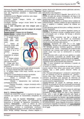 Pré-Universitário Popular da UFF


Elementos figurados: Células – Leucócitos (responsáveis      grosso, ânus) e por glândulas anexas (glândulas salivares,
pela defesa); Eritrócitos (transporte de gases); Plaquetas   fígado e pâncreas)
(que são fragmentos celulares) – responsáveis pela           Estudando o tubo disgestivo...
coagulação;                                                  Boca: local onde se inicia a digestão. Num pH 6,7 a 7,0,
Substância amorfa: Plasma = proteínas, sais e água.          através da ação dos dentes (mastigação), da língua e da
São 2 tipos de circulação:                                   saliva (ensalivação e quebra enzimática), os alimentos
Circulação     Aberta:    sangue     banha     os   orgãos   transformam-se no bolo alimentar.
(moluscos,insetos)                                           Enzimas da saliva: ptialina ou amilase salivar (catalize de
Circulação Fechada: sangue circula dentro de vasos           polissacarídeos), catalase (catalize de água oxigenada em
(mamíferos,répteis)                                          água e oxigênio) e maltase( catalize de maltose em
Veia = vaso sanguíneo que leva sangue para o                 glicose).
coração.                                                     O bolo alimentar passa da boca para o esôfago, através da
Artéria = vaso sanguíneo que leva sangue do coração          faringe (deglutição).
(p fora do coração).                                         Faringe: pertence tanto ao sistema digestório quanto ao
Sangue Arterial = sangue rico em Oxigênio.                   respiratório. Ao passar a comida, a epiglote fecha o orifício
Sangue Venoso = sangue rico em Gás Carbônico.                de comunicação com a laringe. Da faringe o alimento
Como o sangue circula no corpo?                              atinge o esôfago.
1 – O sangue venoso                                           Esôfago: Canal musculoso que liga a faringe ao
chega      pelo    Atrio                                      estômago. É nele que se iniciam os movimentos
Direito pelas veias                                           peristálticos. São estes movimentos que irão garantir o
cavas.                                                        transito do bolo alimentar pelo sistema.
2     –    Passa     ao                                       Estômago: Apresenta pH entre 0,9 a 2,0; órgão
Ventrículo Direito pela                                       armazenador. Secreta muco (proteção do revestimento),
vávula tricúspide.                                            HCl (ativação proteica), hormônio (gastrina – estimula
3 – Sobe pela Artéria                                         produção de HCl; renina – coagulação das proteínas leite
Pulmonar e vai p os                                           (importante nas crianças para permitir que elas sujem
pulmões.                                                      aquela roupa nova que vc combrou!rs*) e enzimas
4      –      Hematose                                        (pepsina).
(oxigenção do sangue                                          O bolo alimentar sofre a ação do suco gástrico e a ação
venoso).                                                      dos movimentos musculares da parede deste órgão
5 – O sangue arterial                                         (movimentos peristálticos), transformando-se em quimo.
retorna ao coração                                            Enzima do suco gástrico: pepsina (quebra das ligações
pela Veia Pulmonar.                                           peptídicas entre os aminoácidos das proteínas).
6 – Chega pelo Atrio                                           Obs: A única substância que atravessa a parede do
Esquerdo pelas veias                                          estômago é o etanol.
pulmonares.                                                   A renina, ao coagular as proteínas do leite,faz com que o
7 – Passa ao Ventrículo Esquerdo pela válvula bicúspide.     mesmo demore mais tempo para passar pelo intestino
8 – O sangue arterial sobe pela Artéria Aorta.               delgado, logo o bebê poderá absorver melhor os
9 – O sangue chega à todo corpo, nutrindo –se com o          nutrientes.
sangue arterial.                                             Céls. Principais (Zimogênicas) = produzem o pepsinogênio
10 – Ocorre a carboxilação do sangue nos tecidos.            que em presença do HCl se transforma em pepsina –
11 – O sangue venoso retorna ao coração.                     enzima ativa; Céls. Parietais (Oxínticas) = HCl e fator
           Sístole = contração dos ventriculos e             intrínseco (importante para absorção de Vitaminas do
relaxamentos dos átrios.                                     Complexo B, principalmente B12. Sem ela apresentamos
           Diástole = relaxamentos dos ventrículos e         anemia (anemia megaloblástica)).
contração dos átrios.                                        Gastrite:inflamção da parede do estômago devido a
         Pequena Circulação – sangue circulando entre o      aumento da produção do HCl e/ou diminuição da produção
coração e pulmão.                                            do muco protetor e Úlcera: ferida (“machucado”) na parede
         Grande Circulação – sangue circulando entre o       do estômago.
coração e o corpo                                            Para onde vai o quimo? – O quimo passa do estômago
                                                             para o intestino delgado, através dos movimentos
Aula 11 – Sistema Digestório                                 peristálticos, e assim segue por todo o tubo digestório.
FUNÇÃO DA DIGESTÃO: prover o organismo de água e             Então, sofre a ação da bile (produzida pelo fígado e
nutrientes que suprem as necessidades energéticas do         armazenada na vesícula biliar; contém sais de colesterol,
animal.                                                      realiza a emulsificação dos lipídeos; não contém enzimas)
Existem 2     tipos de digestão: Intracelular : ocorre       do suco pancreático (produzido no pâncreas e apresenta
totalmente no interior das células, com participação de      enzimas digestivas como a amilase pancreática (digestão
lisossomos e formação do fagossomo (protozoários e           de polissacarídeos), lipase (digestão de lipídeos), tripsina e
poríferos); Extracelular : ocorre no interior do tubo        quimiotripsina (digestão de proteínas) e do suco intestinal
digestivo animal. Presente na maioria dos vertebrados ,      (produzido nas glândulas intestinais). O quimo transforma-
protocordados (anfioxo) e invertebrados (minhoca).           se em quilo.
Sistema Digestório Humano é formado pelo tubo digestivo
(boca, faringe, esôfago, estômago, intestino delgado e


Biologia I                                                                                                              12
 