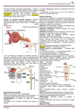Pré-Universitário Popular da UFF


Principais Excretas: Compostos nitrogenados – originam-        a produzir aldosterona. Estimula a reabsorção de Na que
se apartir do metabolismo de proteínas e ácidos nucleicos      aumenta
no interior da célula, são a uréia, ácido úrico e a amônia.     a reabsorção de água que, por sua vez, aumenta o
Amoniotélicos (animais que excretam ammonia),                  volume e a pressão sanguínea.
Ureotélicos (animais que excretam uréia), Uricotélicos
(animais que excretam ácido úrico).                            Sistema Endócrino
                                                               Composto por glândulas que secretam substâncias que
Função do Sistema Excretor Humano: Equilíbrio                  agem sobre as células do organismo. Estas substâncias
Osmótico, mantendo a pressão hidrostática do sangue.           (hormônios) podem agir diretamente no núcleo (hormonios
Componentes:Veia Cava, Artéria Aorta, A. Renal, Veia           lipídicos ou esteróides) ou sobre receptores de membrana
Renal,                                           Ureter,       (hormônios peptídicos ou proteicos).
Bexiga,Uretra.                                                 Glândula (tecido glandular): produção de secreções que
                                                               podem ser mucosas, serosas e mistas.
                                                               Glândulas endócrinas: eliminam secreção por vasos
                                                               sanguíneos. Ex: hipófise.
                                                               Glândulas exócrinas: eliminam secreção por ductos que
                                                               se abrem no meio externo. Ex: gl. sudoríparas.
                                                               Glândula mista ou anfícrina: apresenta regiões
                                                               endócrinas e exócrinas. Ex: Pâncreas.
                                                               Obs: Pâncreas é uma glândula mista que apresenta uma
                                                               porção exócrina (que produz por ex. a lipase) e
                                                               mergulhada nela formando verdadeiras ilhas a porção
                                                               endócrina (Ilhotas de Langerhans – produzem insulina e
                                                               glucagon).
                                                               São 7 a glândulas que compõem o sistema endócrino:
                                                               Hipófise (Pituitária) = Formada por 2 partes :
                                                               Hipófise anterior ou adeno-hipófise - contolada pelo
                                                               hipotálamo.
                                                               H. Crescimento (HGH) ; H. Tireoestimulante(TSH) ; H.
                                                               Adrenocorticotrópico(ACTH) ; H. Prolactina
                                                               H. Foliculoestimulante(FSH) ; H. Luteinizante(LH)
O rim é formado por milhares de unidades menores e             Hipófise posterior ou neuro-hipófise (não é uma glândula,
funcionais chamadas de néfron. São as reponsáveis pela         não produz nenhum hormônio, apenas armazena
filtração renal.É subdividido em túbulo contorcido proximal,   hormônios são secretados pelo hipotálamo anterior)
que engloba a cápsula de Bowman, alça de Henle e tubulo        H. Antidiurético (ADH); H.Ocitocina
contorcido distal, que engloba o tubulo coletor. É             HGH:        Secretado
interessante saber estas divisões pois cada região é           pela hipófise anterior
responsável por absorver sais e água.                          durante toda a vida
                                                               Função:
                                                               Adolescência-
                                                               promover
                                                               desenvolvimento e
                                                               aumento de todos os
                                                               tecidos corporais
                                                               Após Adolescência-
                                                               síntese de proteínas
                                                               e elementos
                                                               celularesinduz        o
                                                               crescimento         de
                                                               músculos e ossos crescimento,
                                                               aumenta síntese de proteínas, diminui a utilização de
                                                               carboidratos pelas células, aumenta mobilização de
                                                               gordura
                                                               para energiaDiminuição causa nanismo, aumento
                                                               gigantismo.
Controle Hormonal do RIM                                       ACTH: Secretado pela hipófise anterior. Função: controle
ADH: Hormônio anti-diurético (vasopressina).                   secreção hormônios supra-renais (aumento células supra-
Aumenta a absorção de água pelos túbulos coletores. * A        renais), controla atividade das supra-renais
secreção de ADH é inibida pelo álcool e pela cafeína.          PROLACTINA: Secretado durante a gravidez e
ALDOSTERONA: ao detectar a queda de pressão                    amamentação.
sanguínea,                                                     Função: Crescimento das mamas e aumento da função
 as células do rim secretam hormônios que estimula a           secretora.
adrenal                                                        Gonadotrofinas:
                                                               FSH e LH = Homem: induz a produção de testosterona

Biologia I                                                                                                           14
 